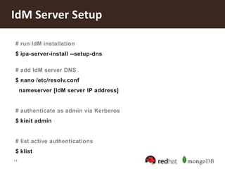 14
IdM Server Setup
# run IdM installation
$ ipa-server-install --setup-dns
# add IdM server DNS
$ nano /etc/resolv.conf
nameserver [IdM server IP address]
# authenticate as admin via Kerberos
$ kinit admin
# list active authentications
$ klist
 