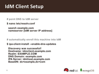 16
IdM Client Setup
# point DNS to IdM server
$ nano /etc/resolv.conf
search example.com
nameserver [IdM server IP address]
# automatically enroll this machine into IdM
$ ipa-client-install --enable-dns-updates
Discovery was successful!
Hostname: idmclient.example.com
Realm: EXAMPLE.COM
DNS Domain: example.com
IPA Server: idmhost.example.com
BaseDN: dc=example,dc=com
 