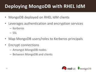 18
• MongoDB deployed on RHEL IdM clients
• Leverages authentication and encryption services
– Kerberos
– SSL
• Map MongoDB users/roles to Kerberos principals
• Encrypt connections
– Amongst MongoDB nodes
– Between MongoDB and clients
Deploying MongoDB with RHEL IdM
 