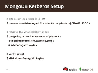 19
MongoDB Kerberos Setup
# add a service principal to IdM
$ ipa service-add mongodb/idmclient.example.com@EXAMPLE.COM
# retrieve the MongoDB keytab file
$ ipa-getkeytab –s idmserver.example.com 
-p mongodb/idmclient.example.com 
-k /etc/mongodb.keytab
# verify keytab
$ klist –k /etc/mongodb.keytab
 