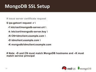 21
MongoDB SSL Setup
# issue server certificate request
$ ipa-getcert request -r 
-f /etc/cert/mongodb-server.crt 
-k /etc/cert/mongodb-server.key 
-N CN=idmclient.example.com 
-D idmclient.example.com 
-K mongodb/idmclient.example.com
# Note: -D and CN must match MongoDB hostname and –K must
match service principal
 