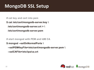 22
MongoDB SSL Setup
# cat key and cert into pem
$ cat /etc/cert/mongodb-server.key 
/etc/cert/mongodb-server.crt > 
/etc/cert/mongodb-server.pem
# start mongod with PEM and IdM CA
$ mongod --sslOnNormalPorts 
--sslPEMKeyFile=/etc/cert/mongodb-server.pem 
--sslCAFile=/etc/ipa/ca.crt
 