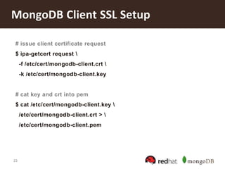 23
MongoDB Client SSL Setup
# issue client certificate request
$ ipa-getcert request 
-f /etc/cert/mongodb-client.crt 
-k /etc/cert/mongodb-client.key
# cat key and crt into pem
$ cat /etc/cert/mongodb-client.key 
/etc/cert/mongodb-client.crt > 
/etc/cert/mongodb-client.pem
 