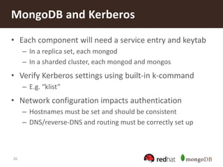 25
• Each component will need a service entry and keytab
– In a replica set, each mongod
– In a sharded cluster, each mongod and mongos
• Verify Kerberos settings using built-in k-command
– E.g. “klist”
• Network configuration impacts authentication
– Hostnames must be set and should be consistent
– DNS/reverse-DNS and routing must be correctly set up
MongoDB and Kerberos
 