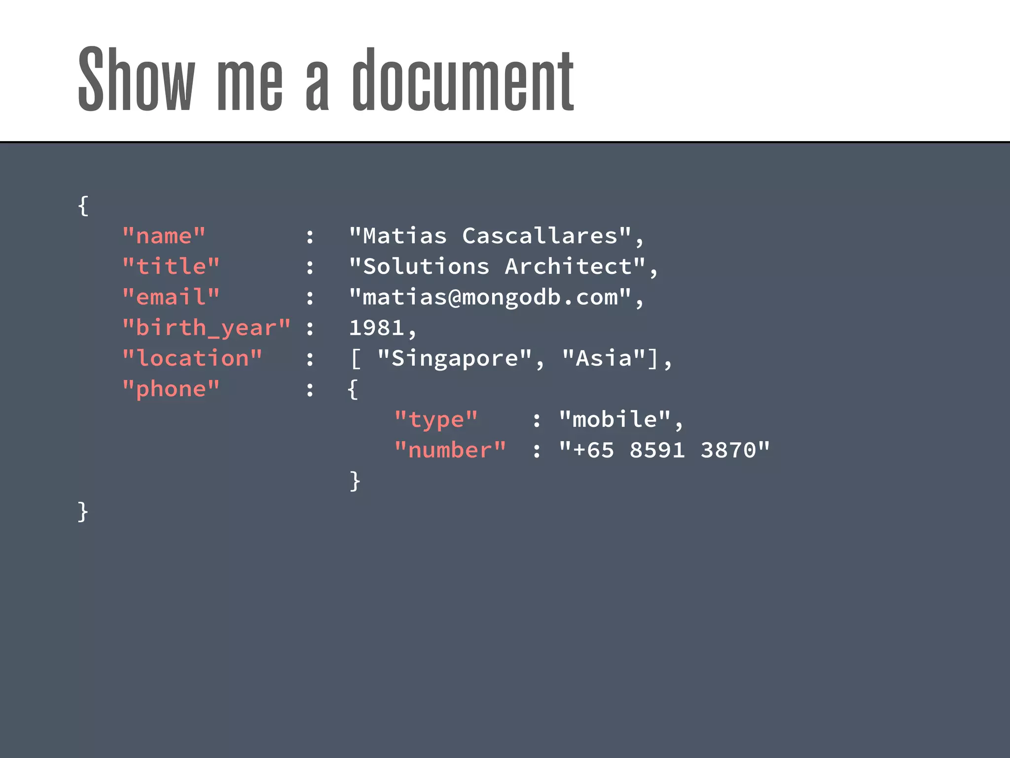 Show me a document
{
"name" : "Matias Cascallares",
"title" : "Solutions Architect",
"email" : "matias@mongodb.com",
"birth_year" : 1981,
"location" : [ "Singapore", "Asia"],
"phone" : {
"type" : "mobile",
"number" : "+65 8591 3870"
}
}
 