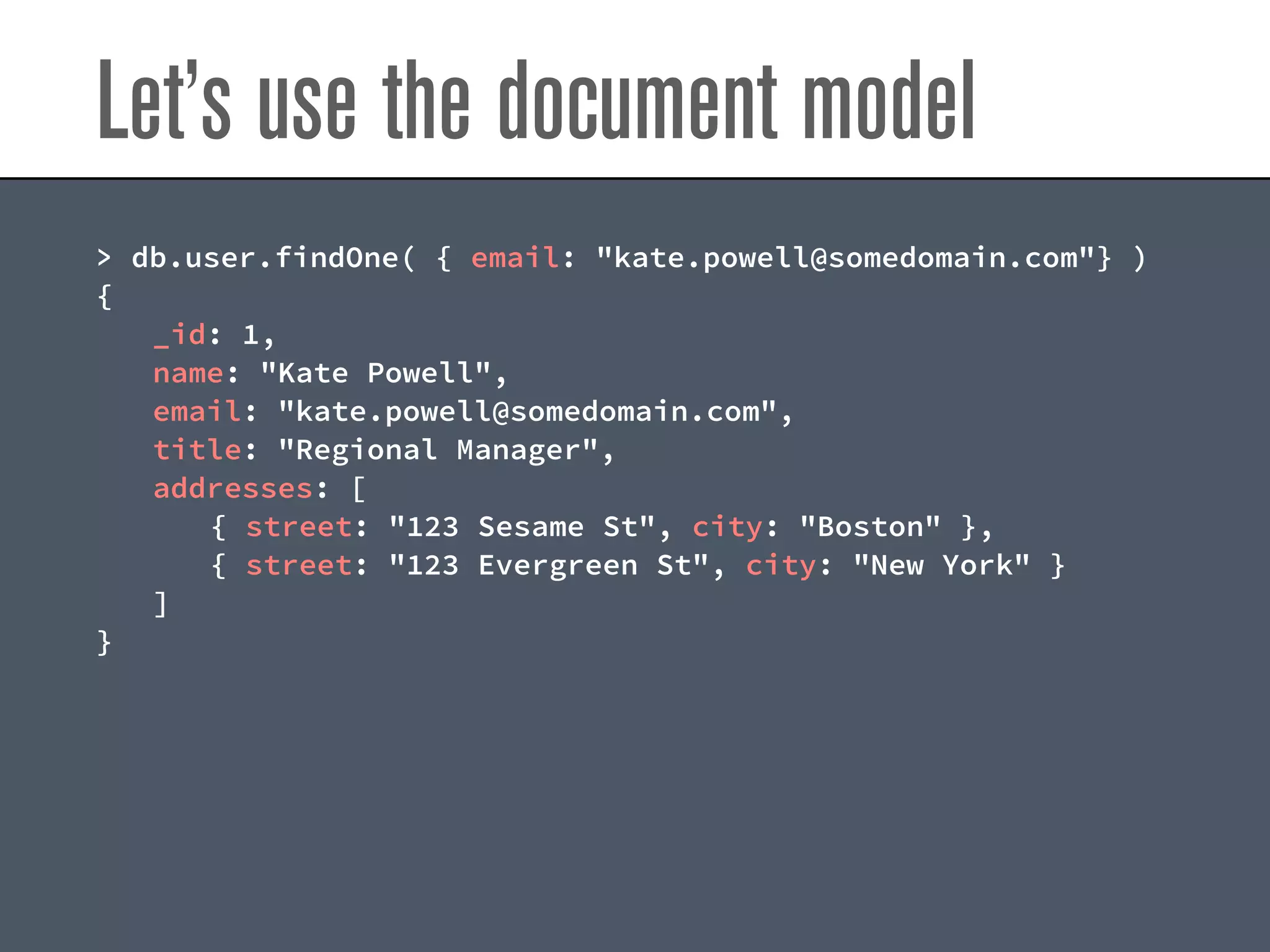 Let’s use the document model
> db.user.findOne( { email: "kate.powell@somedomain.com"} )
{
_id: 1,
name: "Kate Powell",
email: "kate.powell@somedomain.com",
title: "Regional Manager",
addresses: [
{ street: "123 Sesame St", city: "Boston" },
{ street: "123 Evergreen St", city: "New York" }
]
}
 