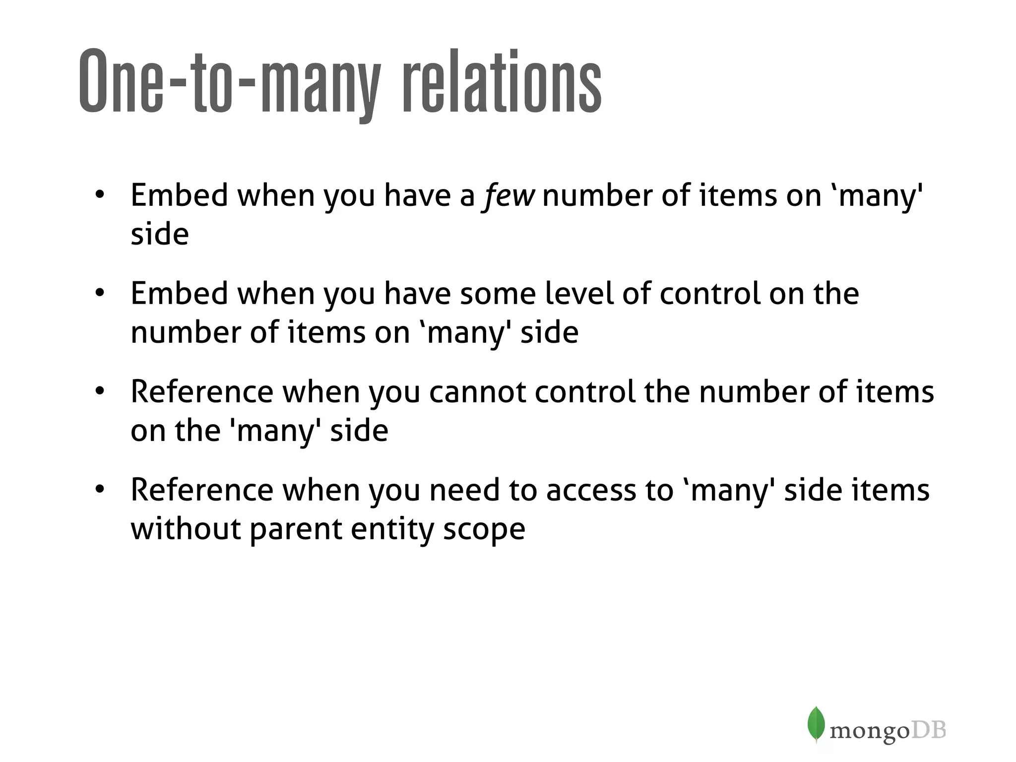 One-to-many relations
• Embed when you have a few number of items on ‘many'
side
• Embed when you have some level of control on the
number of items on ‘many' side
• Reference when you cannot control the number of items
on the 'many' side
• Reference when you need to access to ‘many' side items
without parent entity scope
 