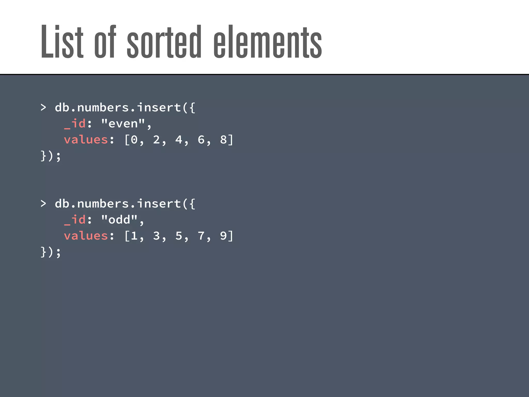 List of sorted elements
> db.numbers.insert({
_id: "even",
values: [0, 2, 4, 6, 8]
});
> db.numbers.insert({
_id: "odd",
values: [1, 3, 5, 7, 9]
});
 