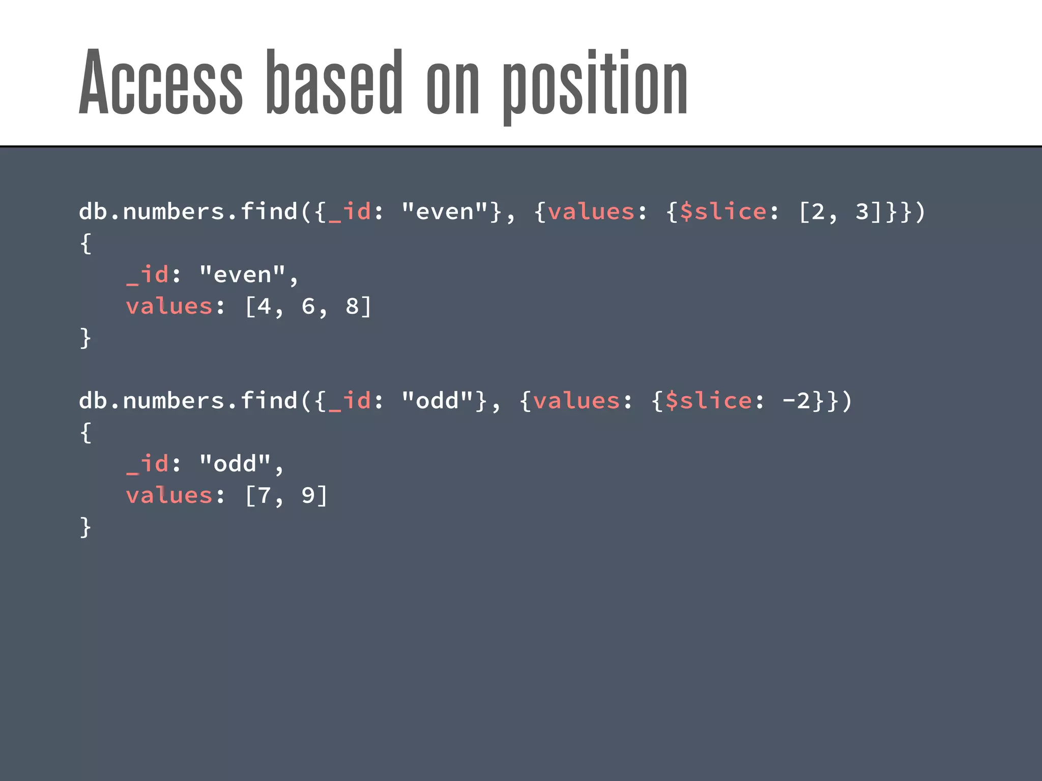Access based on position
db.numbers.find({_id: "even"}, {values: {$slice: [2, 3]}})
{
_id: "even",
values: [4, 6, 8]
}
db.numbers.find({_id: "odd"}, {values: {$slice: -2}})
{
_id: "odd",
values: [7, 9]
}
 