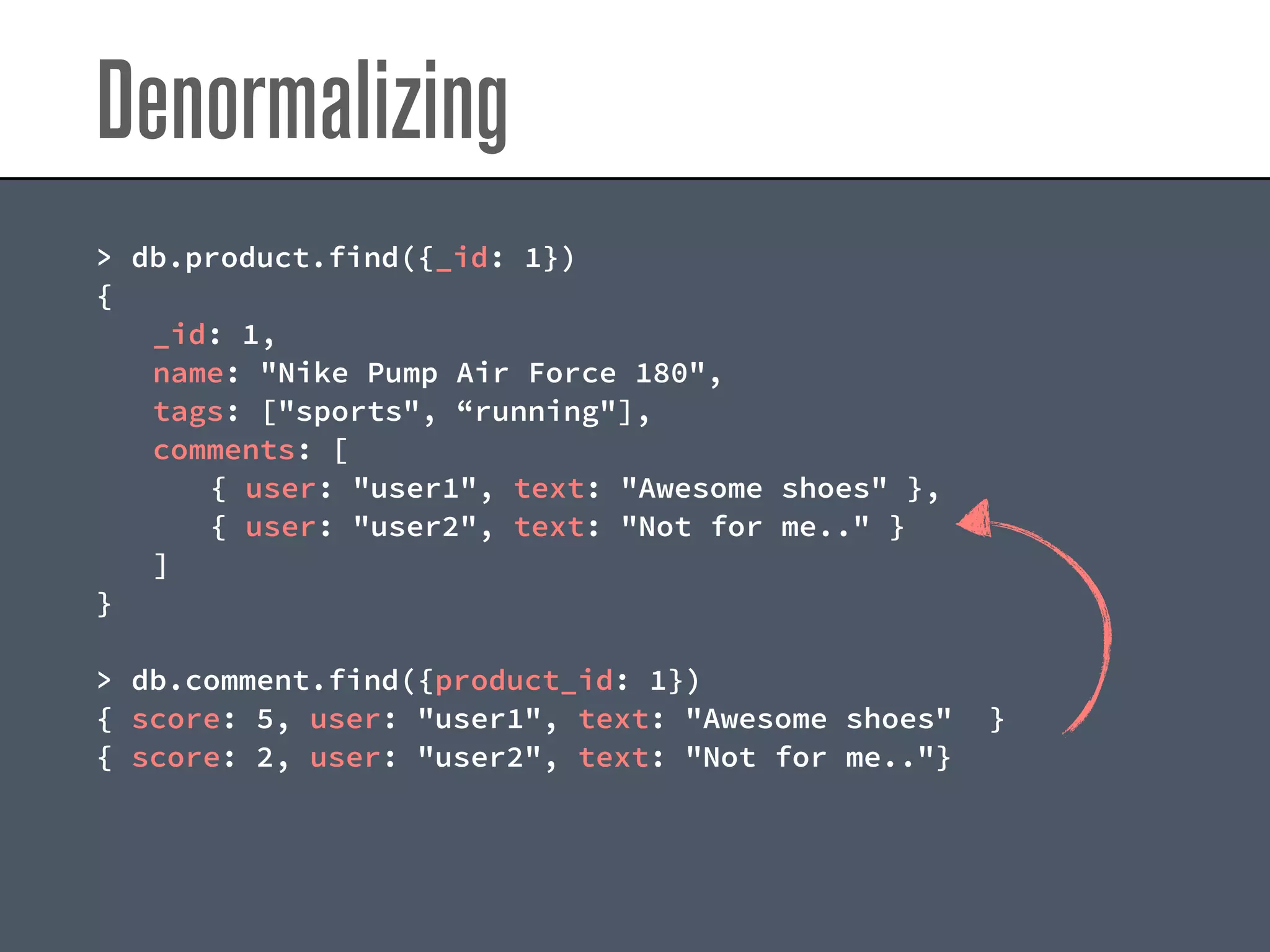 Denormalizing
> db.product.find({_id: 1})
{
_id: 1,
name: "Nike Pump Air Force 180",
tags: ["sports", “running"],
comments: [
{ user: "user1", text: "Awesome shoes" },
{ user: "user2", text: "Not for me.." }
]
}
> db.comment.find({product_id: 1})
{ score: 5, user: "user1", text: "Awesome shoes" }
{ score: 2, user: "user2", text: "Not for me.."}
 
