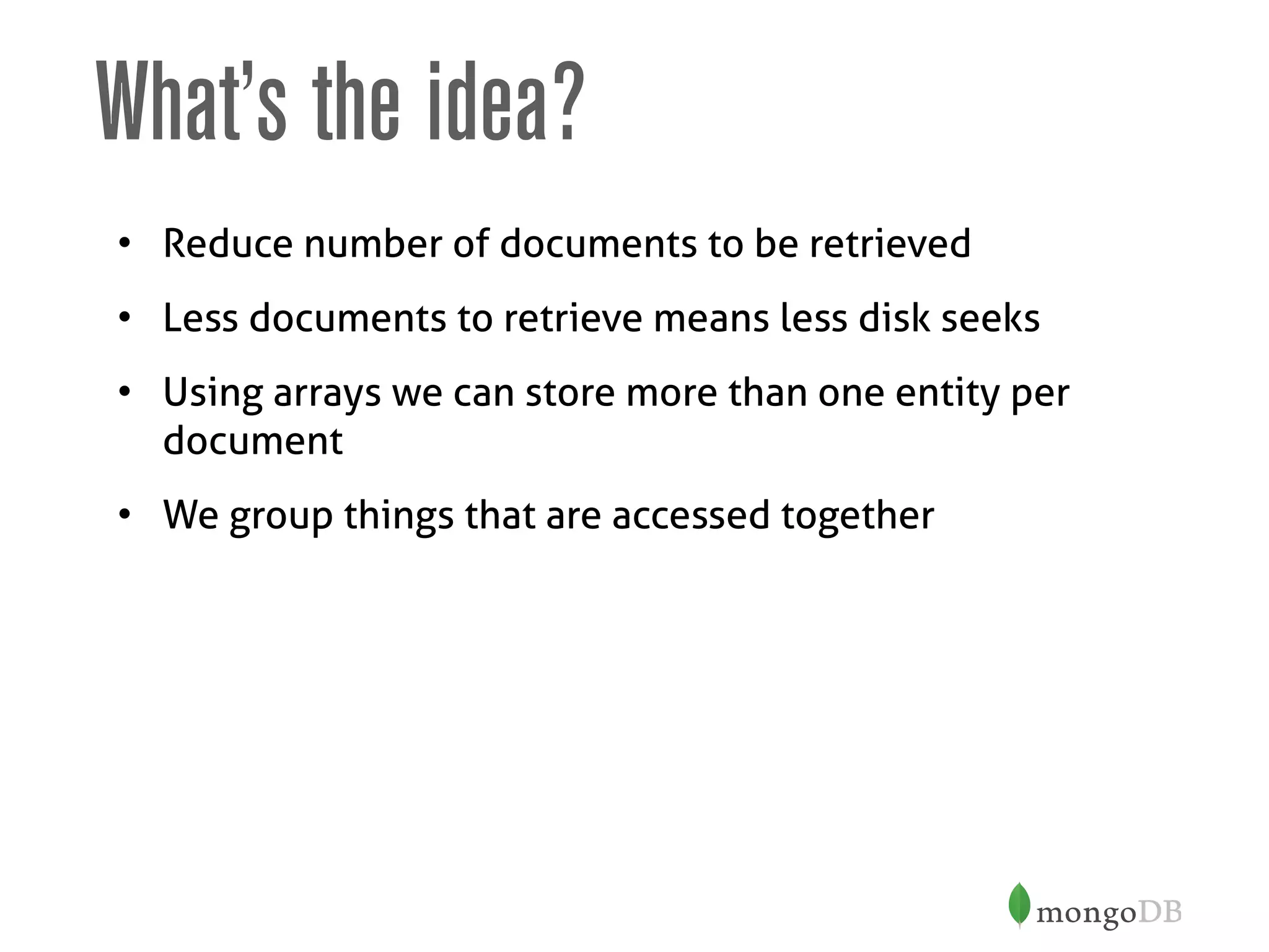 What’s the idea?
• Reduce number of documents to be retrieved
• Less documents to retrieve means less disk seeks
• Using arrays we can store more than one entity per
document
• We group things that are accessed together
 