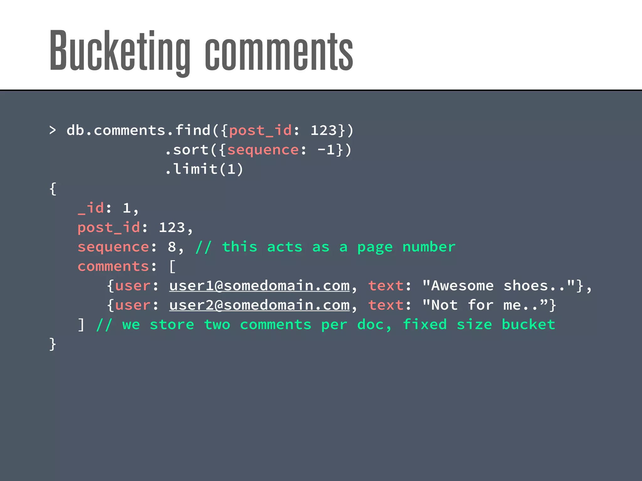 Bucketing comments
> db.comments.find({post_id: 123})
.sort({sequence: -1})
.limit(1)
{
_id: 1,
post_id: 123,
sequence: 8, // this acts as a page number
comments: [
{user: user1@somedomain.com, text: "Awesome shoes.."},
{user: user2@somedomain.com, text: "Not for me..”}
] // we store two comments per doc, fixed size bucket
}
 