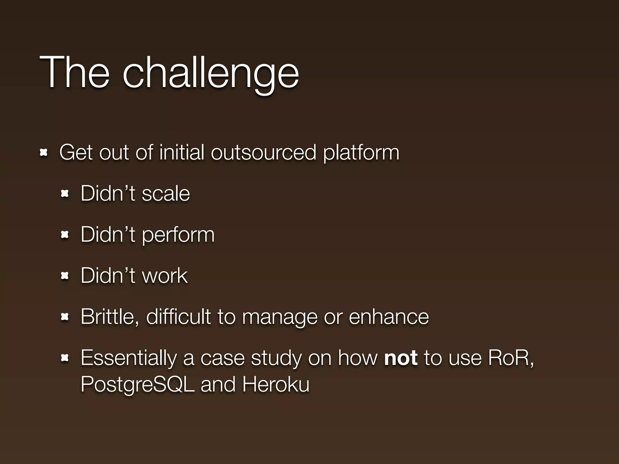 The challenge
Get out of initial outsourced platform
  Didn’t scale
  Didn’t perform
  Didn’t work
  Brittle, difﬁcult to manage or enhance
  Essentially a case study on how not to use RoR,
  PostgreSQL and Heroku
 
