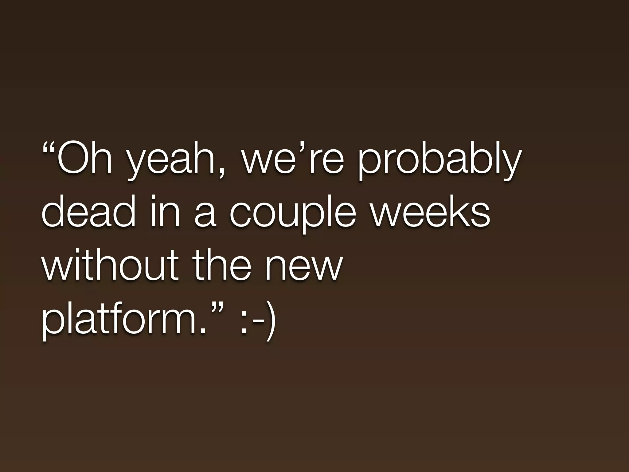 “Oh yeah, we’re probably
dead in a couple weeks
without the new
platform.” :-)
 