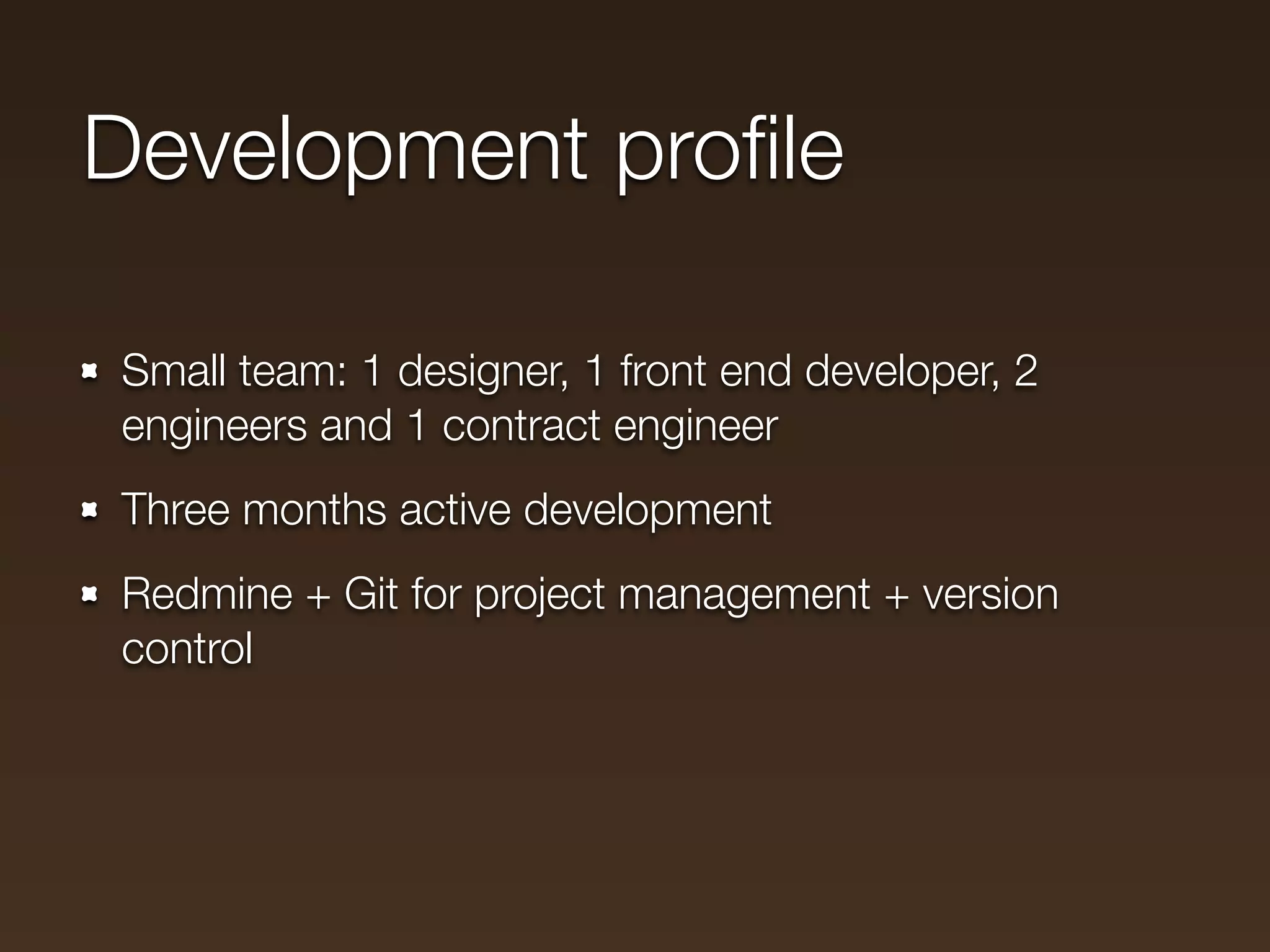 Development proﬁle

Small team: 1 designer, 1 front end developer, 2
engineers and 1 contract engineer
Three months active development
Redmine + Git for project management + version
control
 