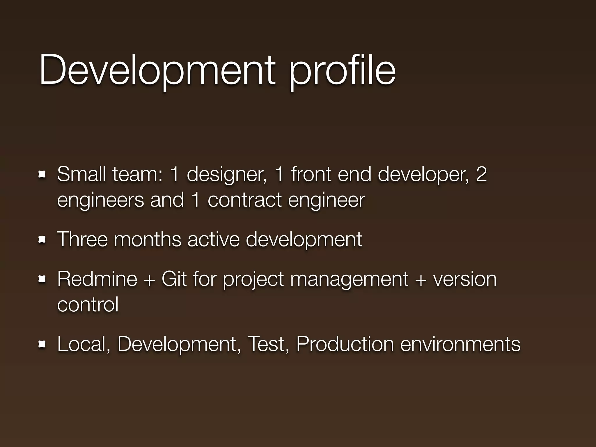 Development proﬁle

Small team: 1 designer, 1 front end developer, 2
engineers and 1 contract engineer
Three months active development
Redmine + Git for project management + version
control
Local, Development, Test, Production environments
 