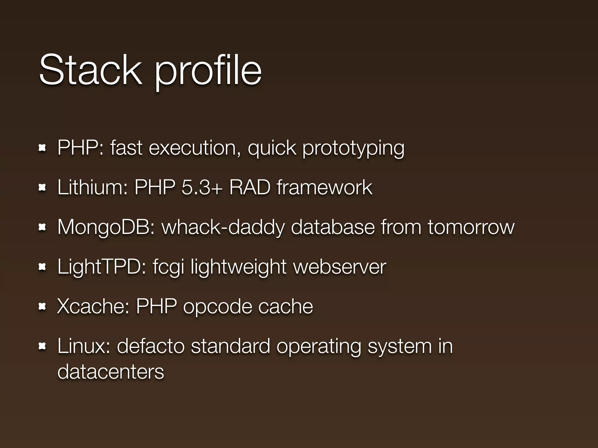 Stack proﬁle
 PHP: fast execution, quick prototyping
 Lithium: PHP 5.3+ RAD framework
 MongoDB: whack-daddy database from tomorrow
 LightTPD: fcgi lightweight webserver
 Xcache: PHP opcode cache
 Linux: defacto standard operating system in
 datacenters
 