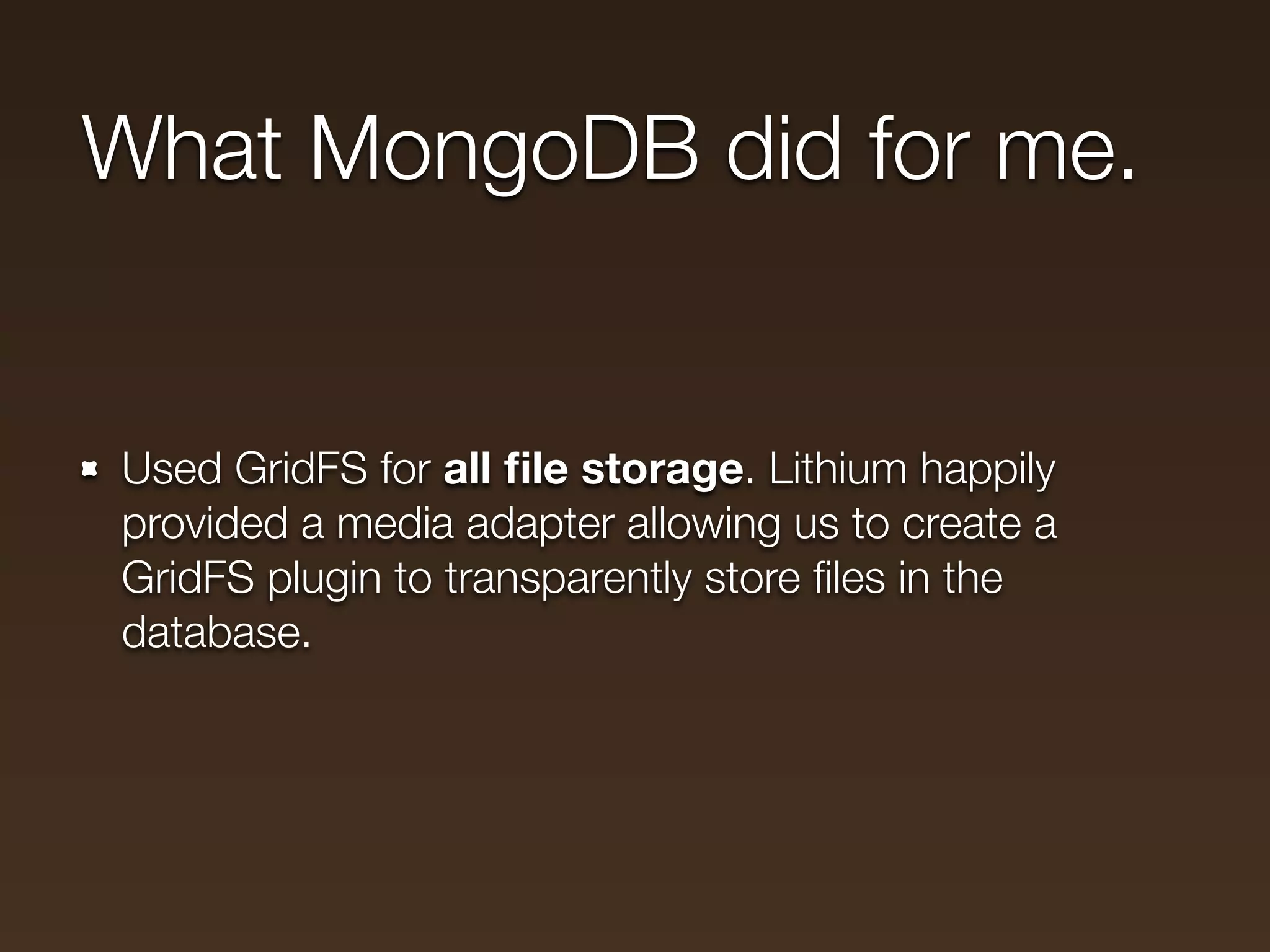 What MongoDB did for me.


Used GridFS for all ﬁle storage. Lithium happily
provided a media adapter allowing us to create a
GridFS plugin to transparently store ﬁles in the
database.
 
