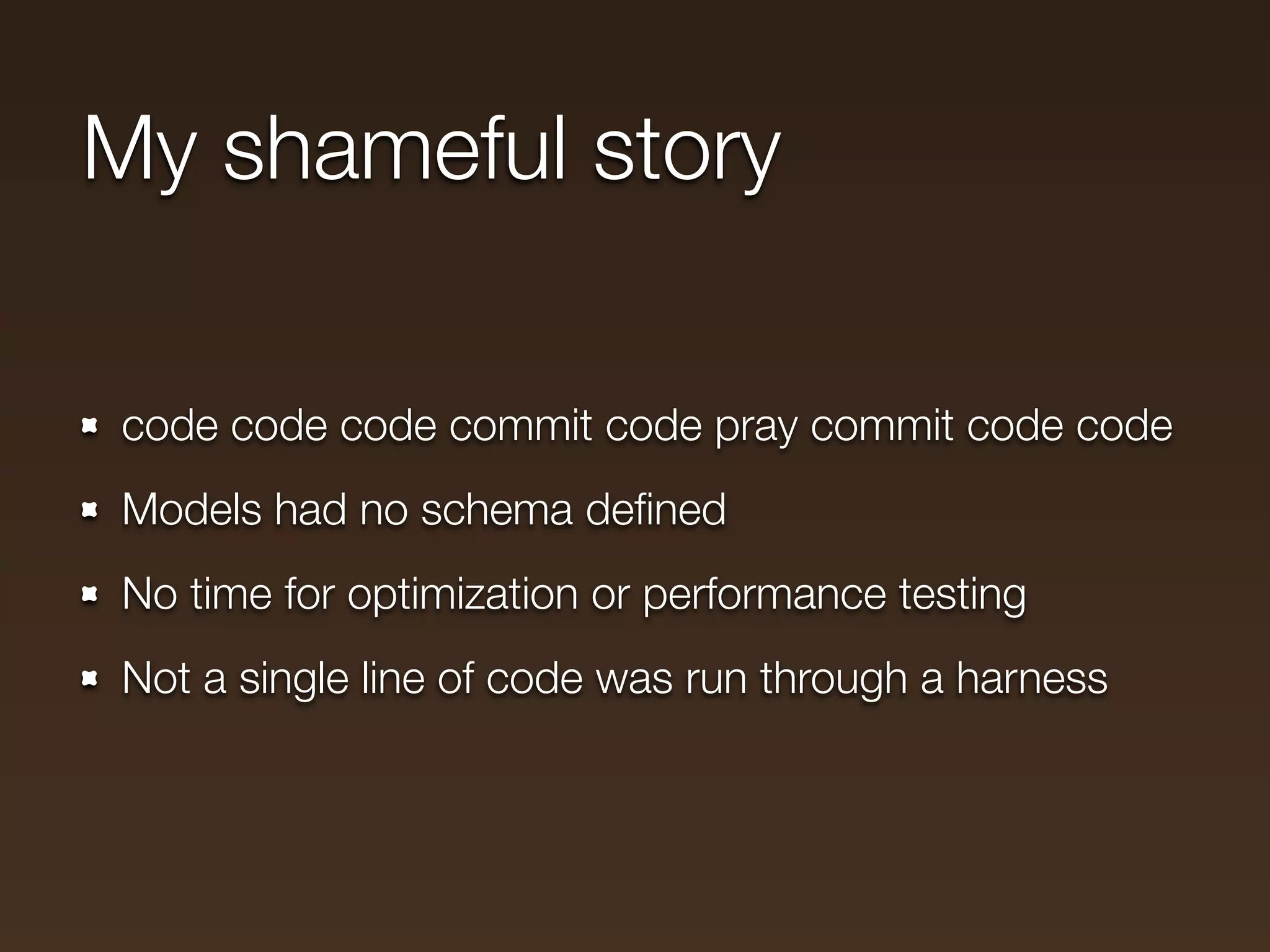 My shameful story

code code code commit code pray commit code code
Models had no schema deﬁned
No time for optimization or performance testing
Not a single line of code was run through a harness
 