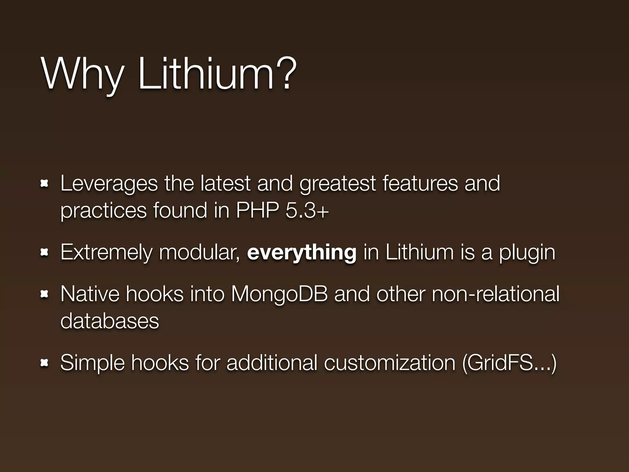 Why Lithium?

Leverages the latest and greatest features and
practices found in PHP 5.3+
Extremely modular, everything in Lithium is a plugin
Native hooks into MongoDB and other non-relational
databases
Simple hooks for additional customization (GridFS...)
 