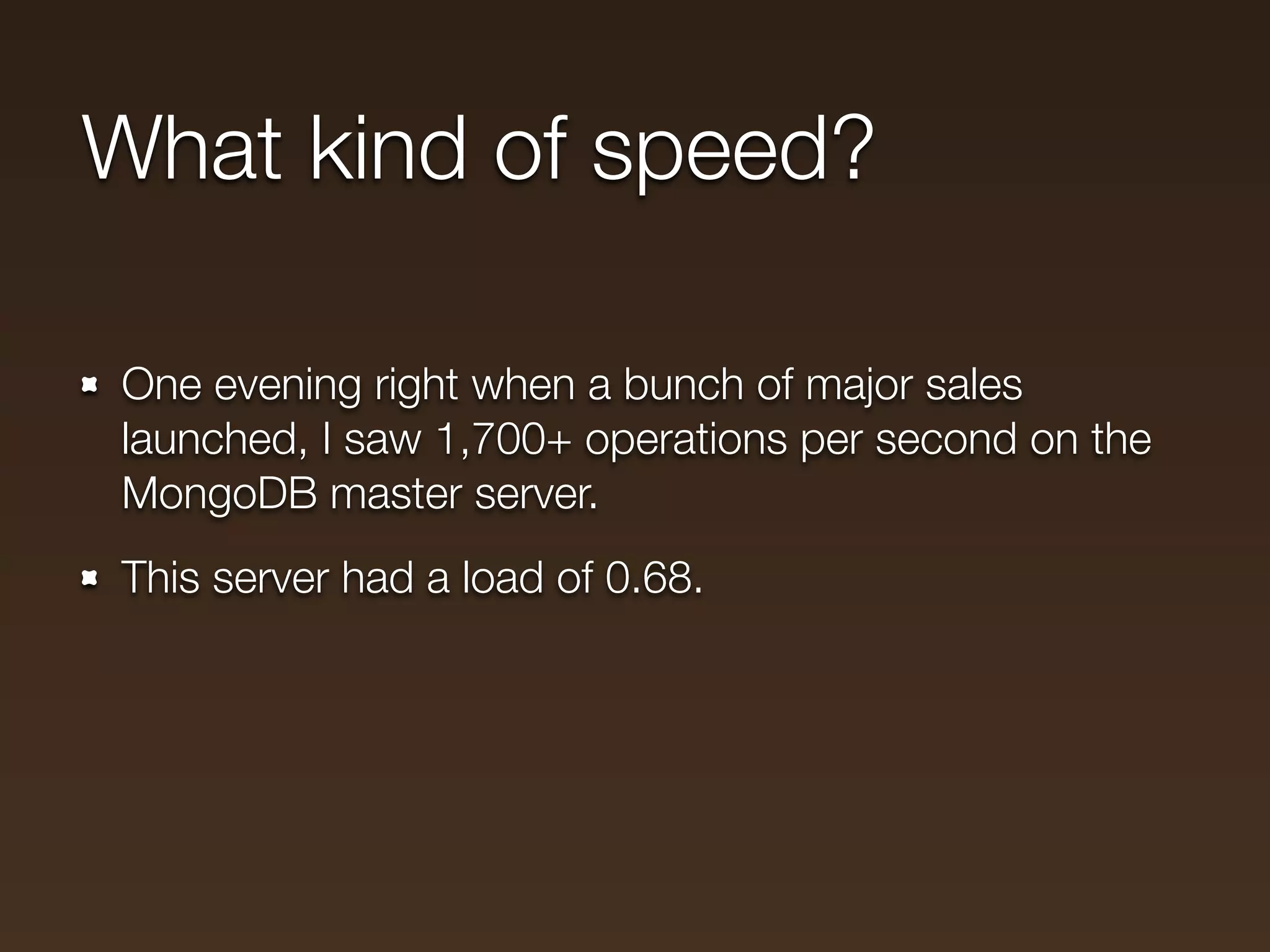 What kind of speed?

One evening right when a bunch of major sales
launched, I saw 1,700+ operations per second on the
MongoDB master server.
This server had a load of 0.68.
 
