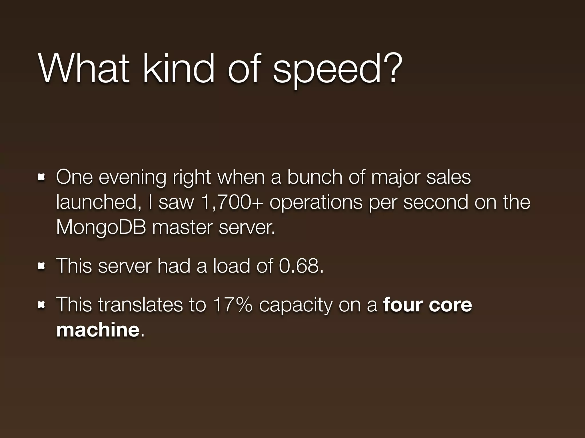 What kind of speed?

One evening right when a bunch of major sales
launched, I saw 1,700+ operations per second on the
MongoDB master server.
This server had a load of 0.68.
This translates to 17% capacity on a four core
machine.
 