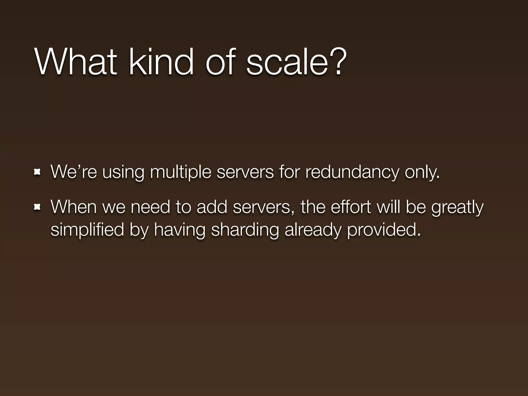 What kind of scale?

We’re using multiple servers for redundancy only.
When we need to add servers, the effort will be greatly
simpliﬁed by having sharding already provided.
 