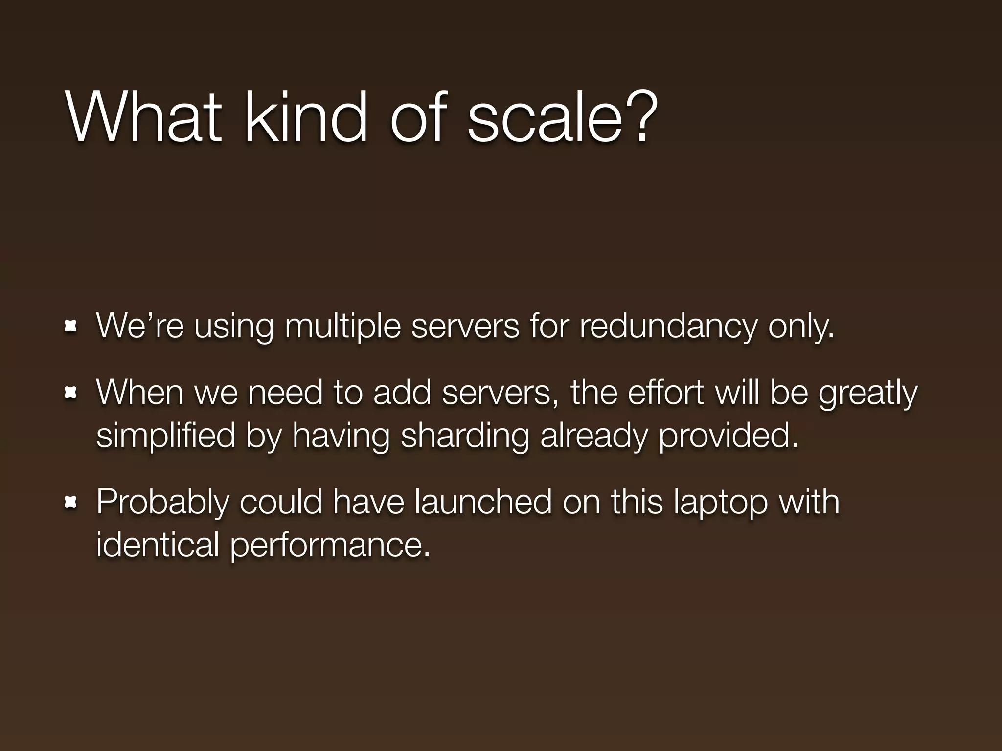 What kind of scale?

We’re using multiple servers for redundancy only.
When we need to add servers, the effort will be greatly
simpliﬁed by having sharding already provided.
Probably could have launched on this laptop with
identical performance.
 