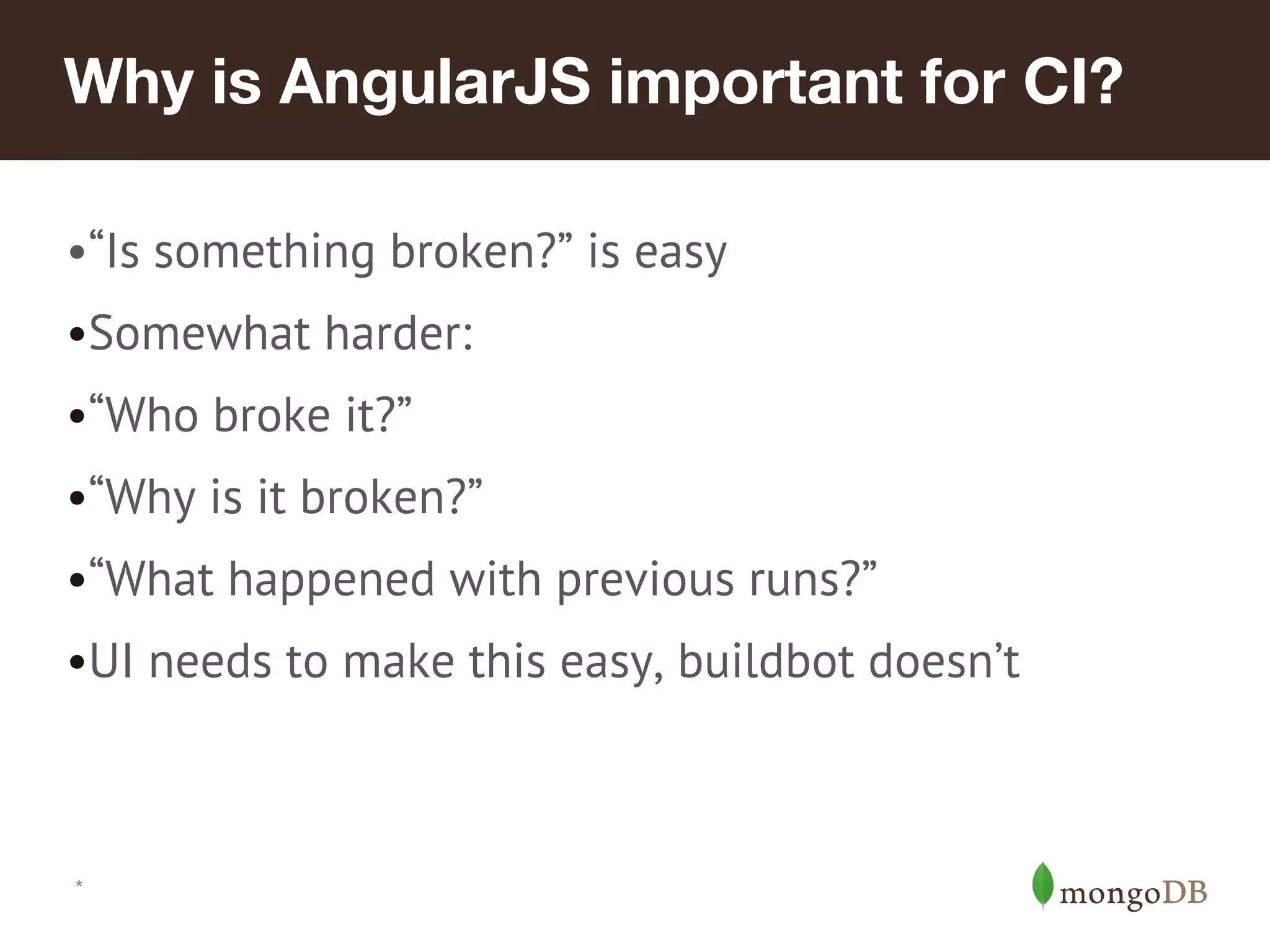 Why is AngularJS important for CI? •“Is something broken?” is easy •Somewhat harder: •“Who broke it?” •“Why is it broken?” •“What happened with previous runs?” •UI needs to make this easy, buildbot doesn’t * 
