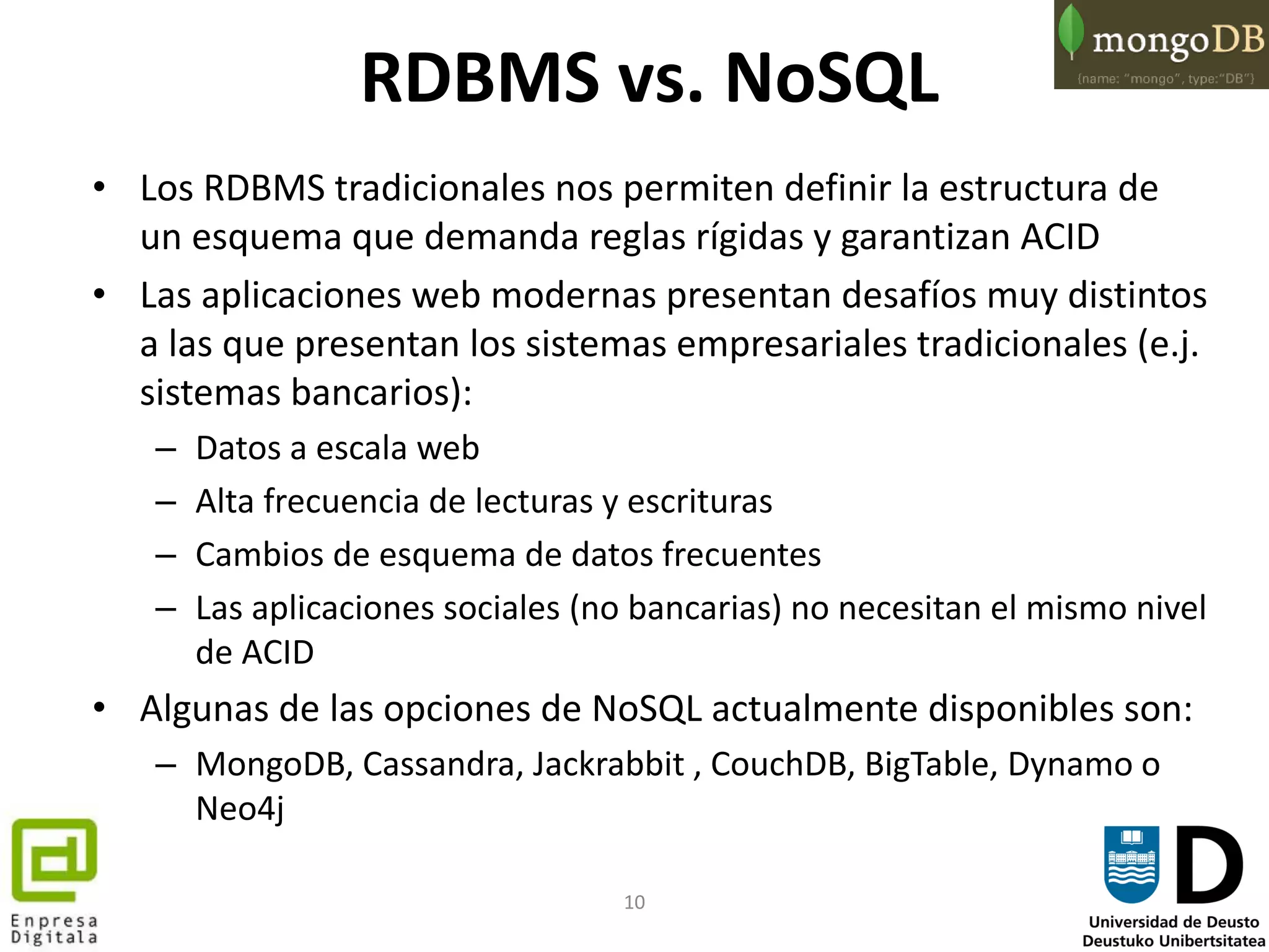 10
RDBMS vs. NoSQL
• Los RDBMS tradicionales nos permiten definir la estructura de
un esquema que demanda reglas rígidas y garantizan ACID
• Las aplicaciones web modernas presentan desafíos muy distintos
a las que presentan los sistemas empresariales tradicionales (e.j.
sistemas bancarios):
– Datos a escala web
– Alta frecuencia de lecturas y escrituras
– Cambios de esquema de datos frecuentes
– Las aplicaciones sociales (no bancarias) no necesitan el mismo nivel
de ACID
• Algunas de las opciones de NoSQL actualmente disponibles son:
– MongoDB, Cassandra, Jackrabbit , CouchDB, BigTable, Dynamo o
Neo4j
 