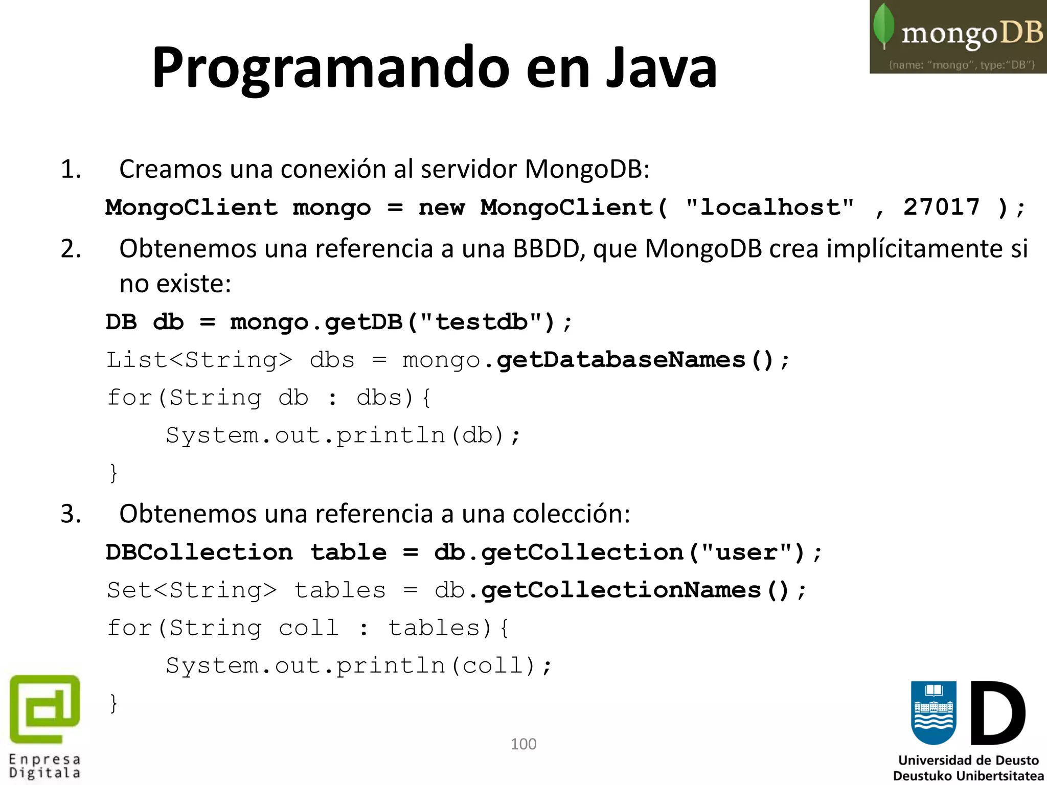 100
Programando en Java
1. Creamos una conexión al servidor MongoDB:
MongoClient mongo = new MongoClient( "localhost" , 27017 );
2. Obtenemos una referencia a una BBDD, que MongoDB crea implícitamente si
no existe:
DB db = mongo.getDB("testdb");
List<String> dbs = mongo.getDatabaseNames();
for(String db : dbs){
System.out.println(db);
}
3. Obtenemos una referencia a una colección:
DBCollection table = db.getCollection("user");
Set<String> tables = db.getCollectionNames();
for(String coll : tables){
System.out.println(coll);
}
 