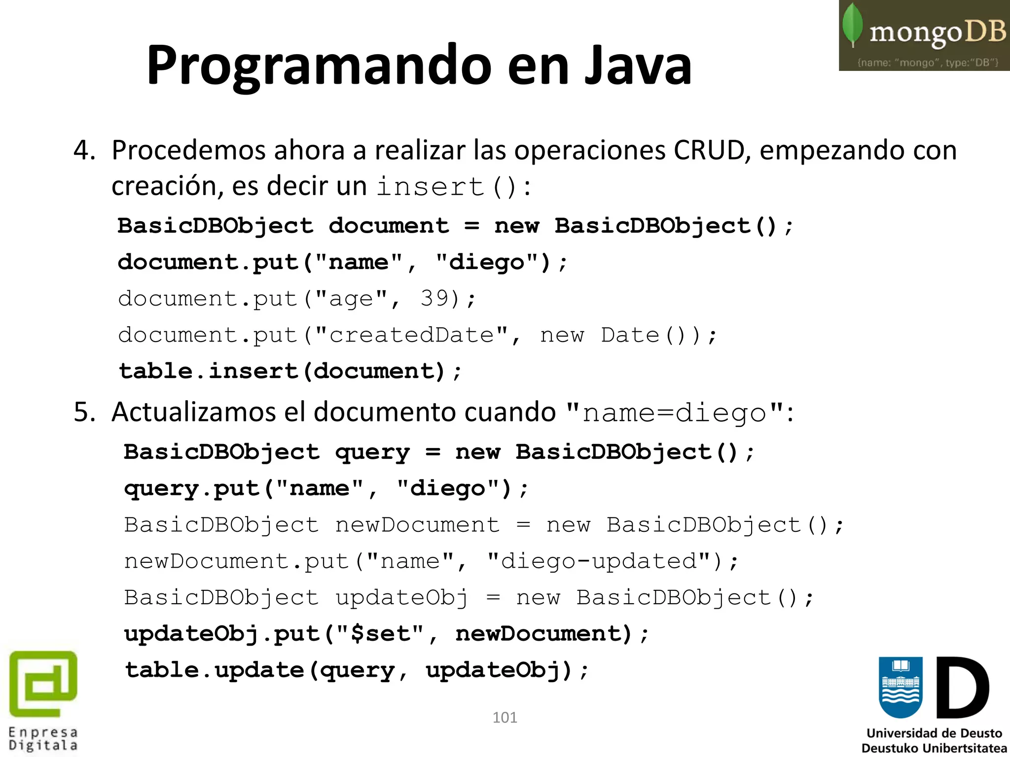 101
Programando en Java
4. Procedemos ahora a realizar las operaciones CRUD, empezando con
creación, es decir un insert():
BasicDBObject document = new BasicDBObject();
document.put("name", "diego");
document.put("age", 39);
document.put("createdDate", new Date());
table.insert(document);
5. Actualizamos el documento cuando "name=diego":
BasicDBObject query = new BasicDBObject();
query.put("name", "diego");
BasicDBObject newDocument = new BasicDBObject();
newDocument.put("name", "diego-updated");
BasicDBObject updateObj = new BasicDBObject();
updateObj.put("$set", newDocument);
table.update(query, updateObj);
 