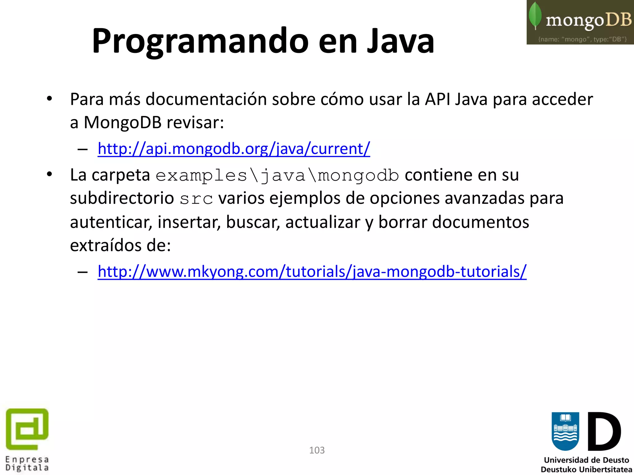 103
Programando en Java
• Para más documentación sobre cómo usar la API Java para acceder
a MongoDB revisar:
– http://api.mongodb.org/java/current/
• La carpeta examplesjavamongodb contiene en su
subdirectorio src varios ejemplos de opciones avanzadas para
autenticar, insertar, buscar, actualizar y borrar documentos
extraídos de:
– http://www.mkyong.com/tutorials/java-mongodb-tutorials/
 