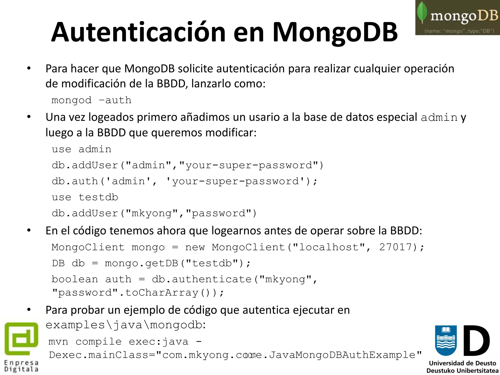 104
Autenticación en MongoDB
• Para hacer que MongoDB solicite autenticación para realizar cualquier operación
de modificación de la BBDD, lanzarlo como:
mongod –auth
• Una vez logeados primero añadimos un usario a la base de datos especial admin y
luego a la BBDD que queremos modificar:
use admin
db.addUser("admin","your-super-password")
db.auth('admin', 'your-super-password');
use testdb
db.addUser("mkyong","password")
• En el código tenemos ahora que logearnos antes de operar sobre la BBDD:
MongoClient mongo = new MongoClient("localhost", 27017);
DB db = mongo.getDB("testdb");
boolean auth = db.authenticate("mkyong",
"password".toCharArray());
• Para probar un ejemplo de código que autentica ejecutar en
examplesjavamongodb:
mvn compile exec:java -
Dexec.mainClass="com.mkyong.core.JavaMongoDBAuthExample"
 