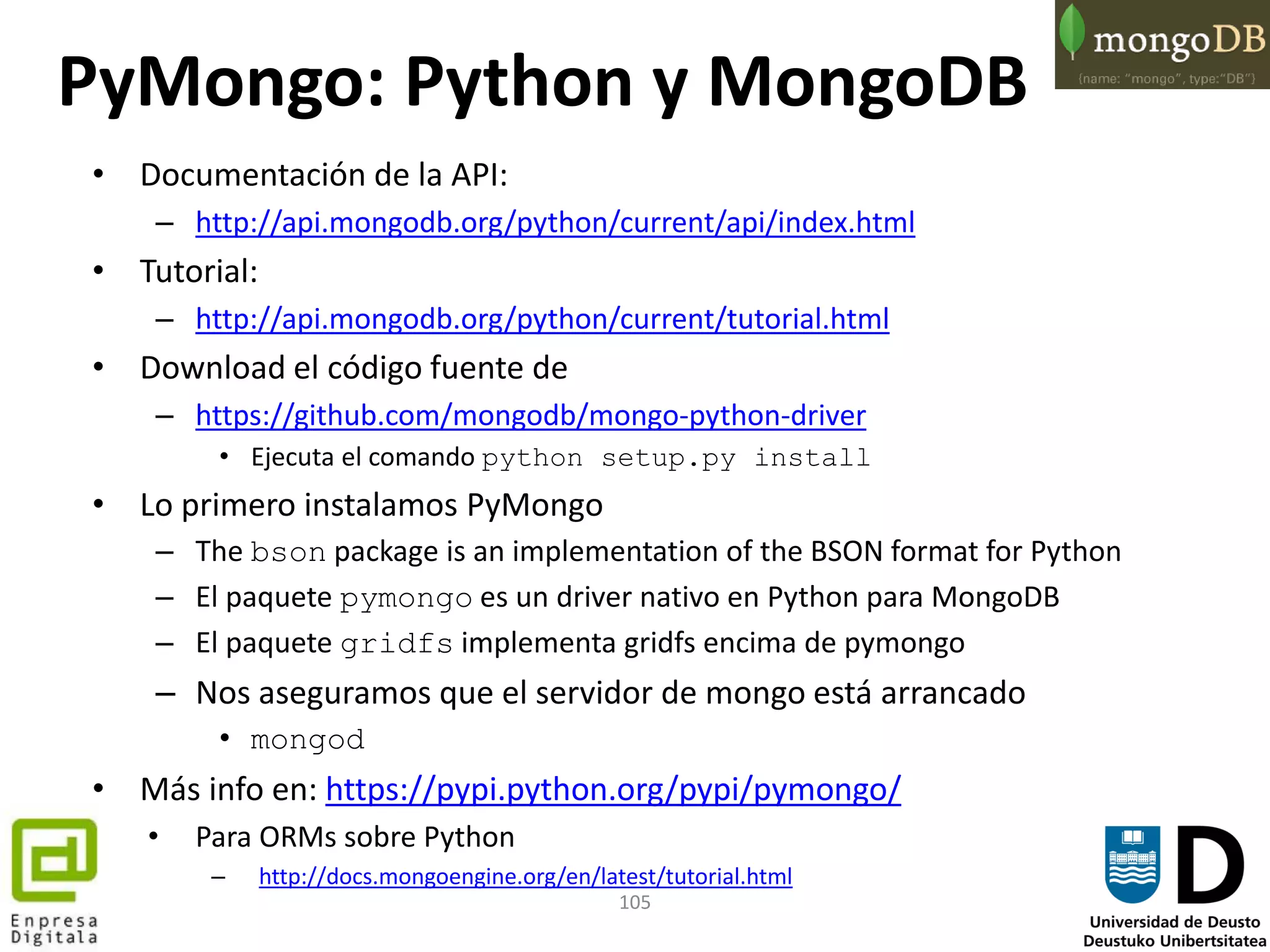 105
PyMongo: Python y MongoDB
• Documentación de la API:
– http://api.mongodb.org/python/current/api/index.html
• Tutorial:
– http://api.mongodb.org/python/current/tutorial.html
• Download el código fuente de
– https://github.com/mongodb/mongo-python-driver
• Ejecuta el comando python setup.py install
• Lo primero instalamos PyMongo
– The bson package is an implementation of the BSON format for Python
– El paquete pymongo es un driver nativo en Python para MongoDB
– El paquete gridfs implementa gridfs encima de pymongo
– Nos aseguramos que el servidor de mongo está arrancado
• mongod
• Más info en: https://pypi.python.org/pypi/pymongo/
• Para ORMs sobre Python
– http://docs.mongoengine.org/en/latest/tutorial.html
 