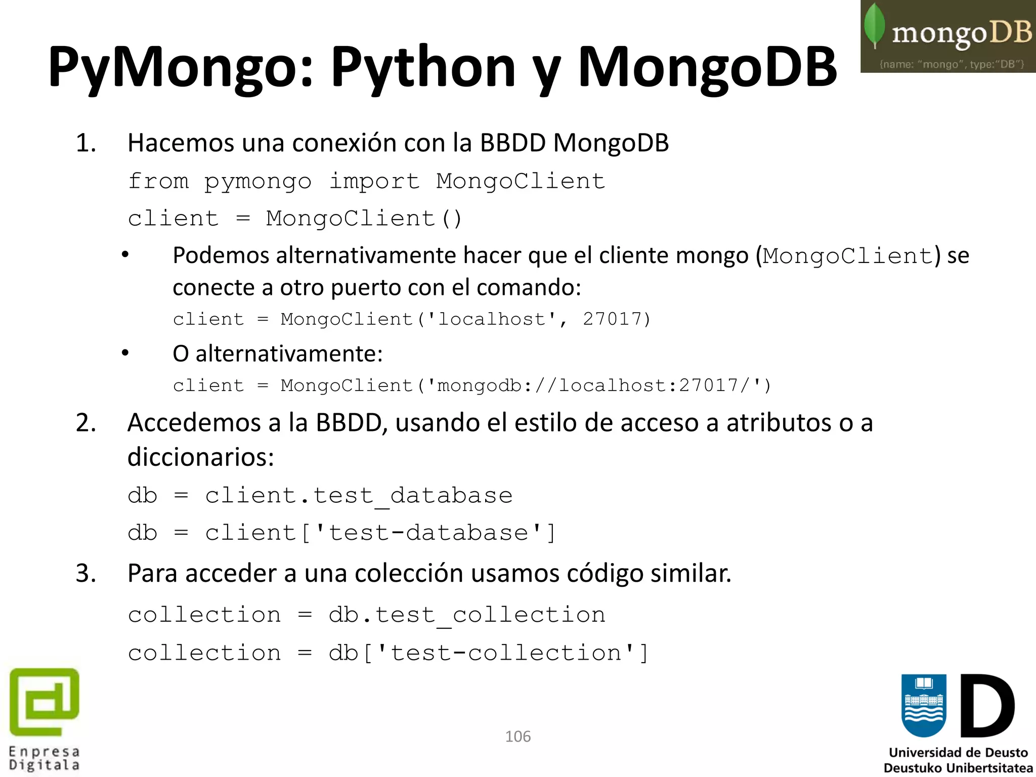 106
1. Hacemos una conexión con la BBDD MongoDB
from pymongo import MongoClient
client = MongoClient()
• Podemos alternativamente hacer que el cliente mongo (MongoClient) se
conecte a otro puerto con el comando:
client = MongoClient('localhost', 27017)
• O alternativamente:
client = MongoClient('mongodb://localhost:27017/')
2. Accedemos a la BBDD, usando el estilo de acceso a atributos o a
diccionarios:
db = client.test_database
db = client['test-database']
3. Para acceder a una colección usamos código similar.
collection = db.test_collection
collection = db['test-collection']
PyMongo: Python y MongoDB
 