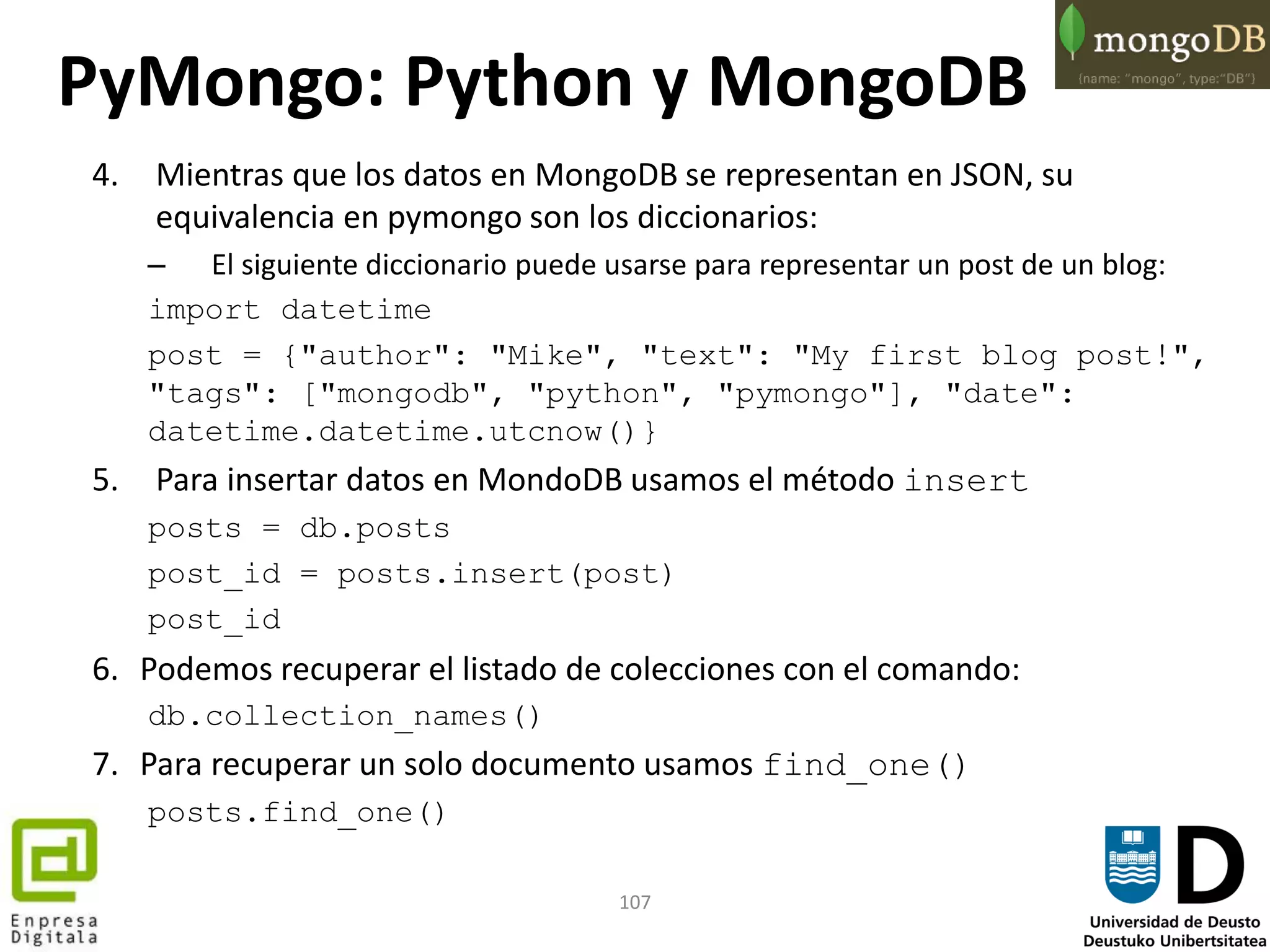 107
4. Mientras que los datos en MongoDB se representan en JSON, su
equivalencia en pymongo son los diccionarios:
– El siguiente diccionario puede usarse para representar un post de un blog:
import datetime
post = {"author": "Mike", "text": "My first blog post!",
"tags": ["mongodb", "python", "pymongo"], "date":
datetime.datetime.utcnow()}
5. Para insertar datos en MondoDB usamos el método insert
posts = db.posts
post_id = posts.insert(post)
post_id
6. Podemos recuperar el listado de colecciones con el comando:
db.collection_names()
7. Para recuperar un solo documento usamos find_one()
posts.find_one()
PyMongo: Python y MongoDB
 