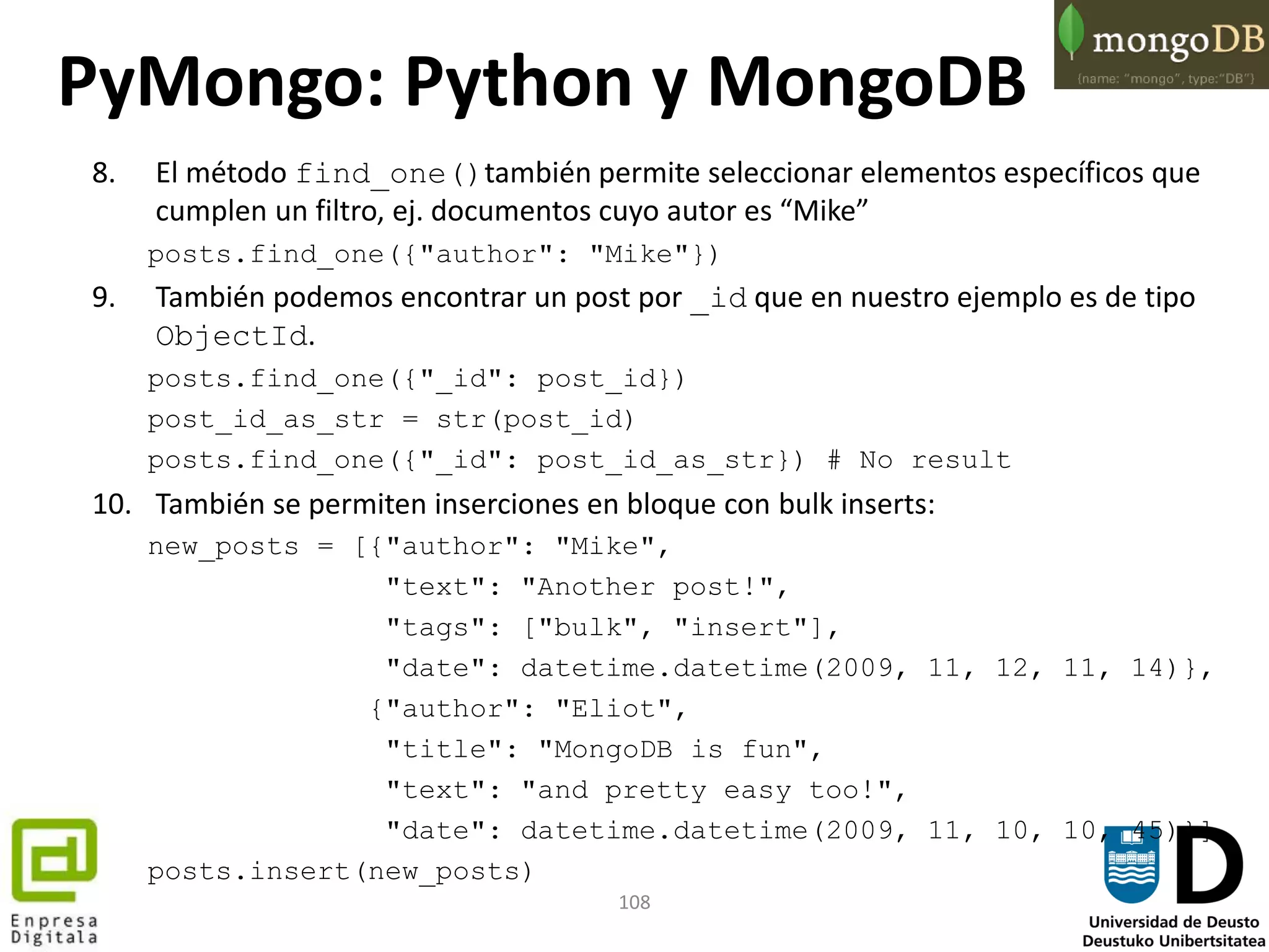 108
8. El método find_one()también permite seleccionar elementos específicos que
cumplen un filtro, ej. documentos cuyo autor es “Mike”
posts.find_one({"author": "Mike"})
9. También podemos encontrar un post por _id que en nuestro ejemplo es de tipo
ObjectId.
posts.find_one({"_id": post_id})
post_id_as_str = str(post_id)
posts.find_one({"_id": post_id_as_str}) # No result
10. También se permiten inserciones en bloque con bulk inserts:
new_posts = [{"author": "Mike",
"text": "Another post!",
"tags": ["bulk", "insert"],
"date": datetime.datetime(2009, 11, 12, 11, 14)},
{"author": "Eliot",
"title": "MongoDB is fun",
"text": "and pretty easy too!",
"date": datetime.datetime(2009, 11, 10, 10, 45)}]
posts.insert(new_posts)
PyMongo: Python y MongoDB
 