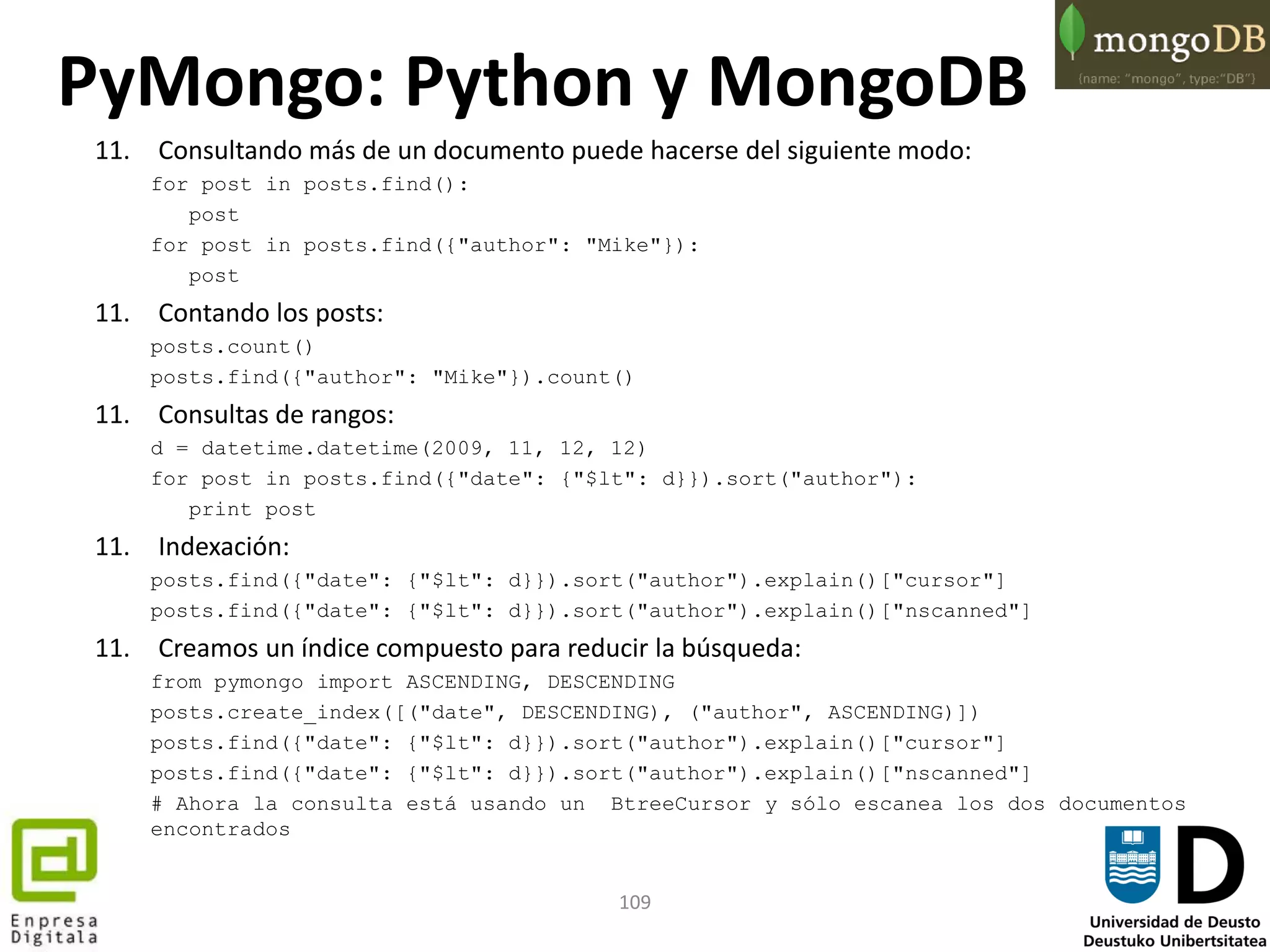 109
11. Consultando más de un documento puede hacerse del siguiente modo:
for post in posts.find():
post
for post in posts.find({"author": "Mike"}):
post
11. Contando los posts:
posts.count()
posts.find({"author": "Mike"}).count()
11. Consultas de rangos:
d = datetime.datetime(2009, 11, 12, 12)
for post in posts.find({"date": {"$lt": d}}).sort("author"):
print post
11. Indexación:
posts.find({"date": {"$lt": d}}).sort("author").explain()["cursor"]
posts.find({"date": {"$lt": d}}).sort("author").explain()["nscanned"]
11. Creamos un índice compuesto para reducir la búsqueda:
from pymongo import ASCENDING, DESCENDING
posts.create_index([("date", DESCENDING), ("author", ASCENDING)])
posts.find({"date": {"$lt": d}}).sort("author").explain()["cursor"]
posts.find({"date": {"$lt": d}}).sort("author").explain()["nscanned"]
# Ahora la consulta está usando un BtreeCursor y sólo escanea los dos documentos
encontrados
PyMongo: Python y MongoDB
 