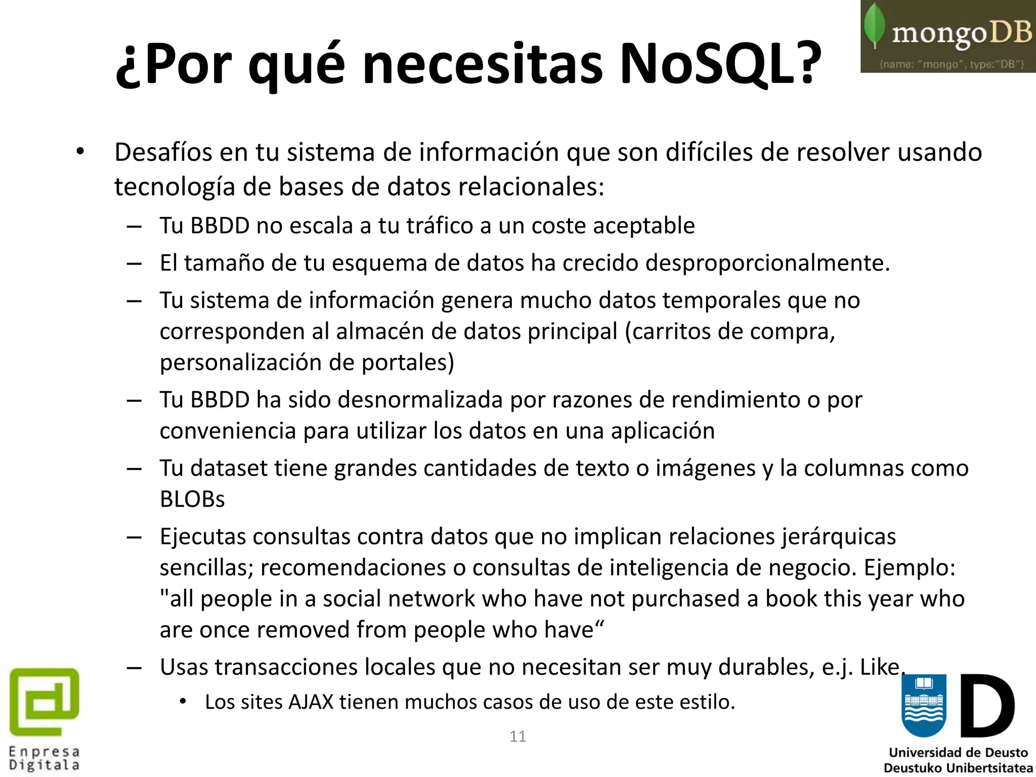 11
¿Por qué necesitas NoSQL?
• Desafíos en tu sistema de información que son difíciles de resolver usando
tecnología de bases de datos relacionales:
– Tu BBDD no escala a tu tráfico a un coste aceptable
– El tamaño de tu esquema de datos ha crecido desproporcionalmente.
– Tu sistema de información genera mucho datos temporales que no
corresponden al almacén de datos principal (carritos de compra,
personalización de portales)
– Tu BBDD ha sido desnormalizada por razones de rendimiento o por
conveniencia para utilizar los datos en una aplicación
– Tu dataset tiene grandes cantidades de texto o imágenes y la columnas como
BLOBs
– Ejecutas consultas contra datos que no implican relaciones jerárquicas
sencillas; recomendaciones o consultas de inteligencia de negocio. Ejemplo:
"all people in a social network who have not purchased a book this year who
are once removed from people who have“
– Usas transacciones locales que no necesitan ser muy durables, e.j. Like.
• Los sites AJAX tienen muchos casos de uso de este estilo.
 
