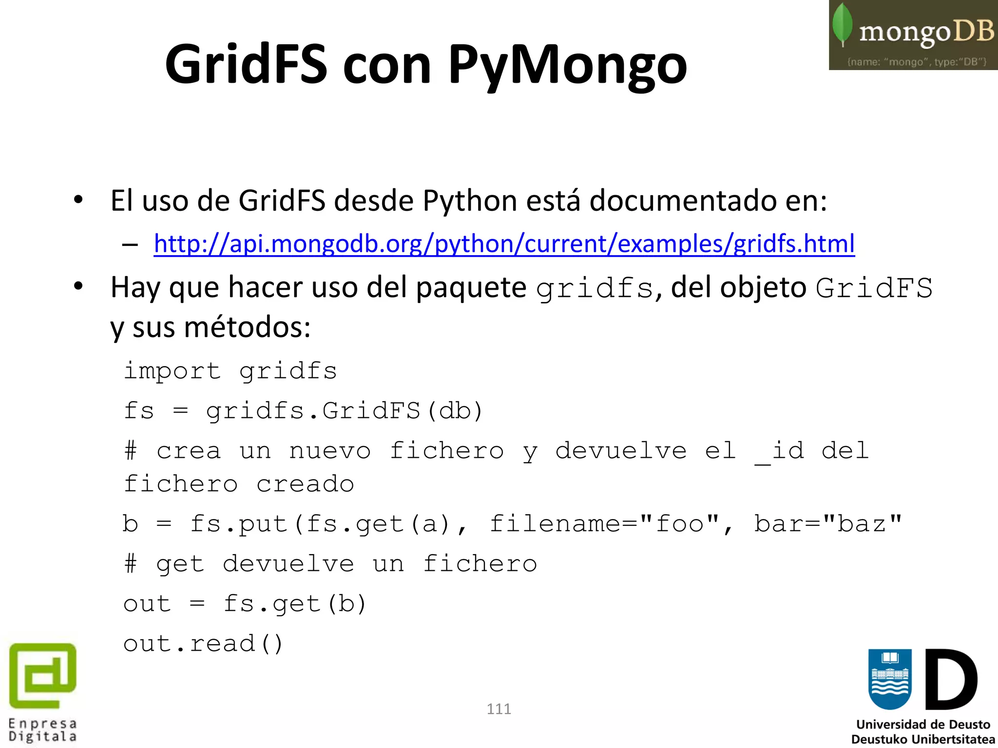 111
• El uso de GridFS desde Python está documentado en:
– http://api.mongodb.org/python/current/examples/gridfs.html
• Hay que hacer uso del paquete gridfs, del objeto GridFS
y sus métodos:
import gridfs
fs = gridfs.GridFS(db)
# crea un nuevo fichero y devuelve el _id del
fichero creado
b = fs.put(fs.get(a), filename="foo", bar="baz"
# get devuelve un fichero
out = fs.get(b)
out.read()
GridFS con PyMongo
 