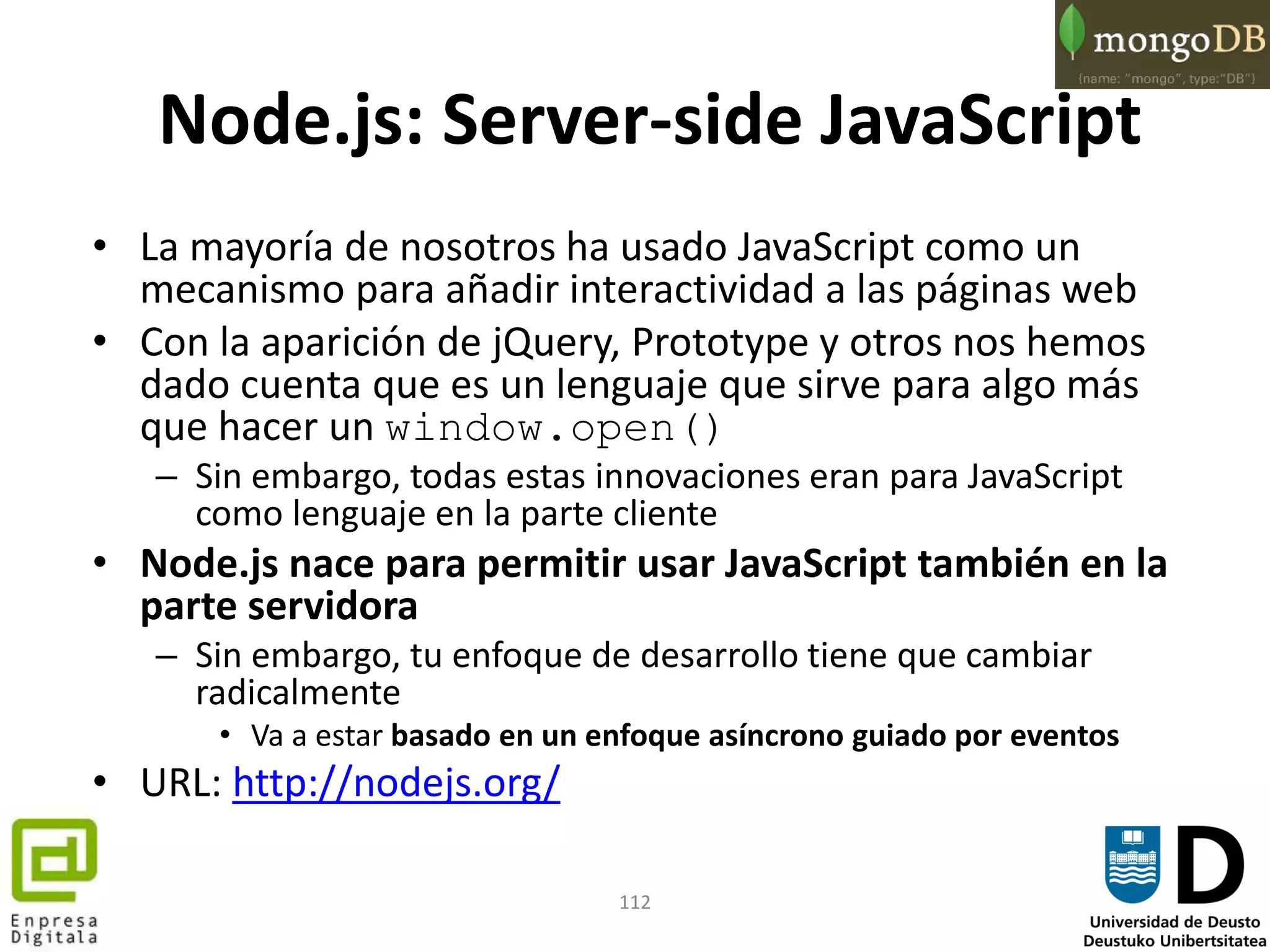 112
Node.js: Server-side JavaScript
• La mayoría de nosotros ha usado JavaScript como un
mecanismo para añadir interactividad a las páginas web
• Con la aparición de jQuery, Prototype y otros nos hemos
dado cuenta que es un lenguaje que sirve para algo más
que hacer un window.open()
– Sin embargo, todas estas innovaciones eran para JavaScript
como lenguaje en la parte cliente
• Node.js nace para permitir usar JavaScript también en la
parte servidora
– Sin embargo, tu enfoque de desarrollo tiene que cambiar
radicalmente
• Va a estar basado en un enfoque asíncrono guiado por eventos
• URL: http://nodejs.org/
 
