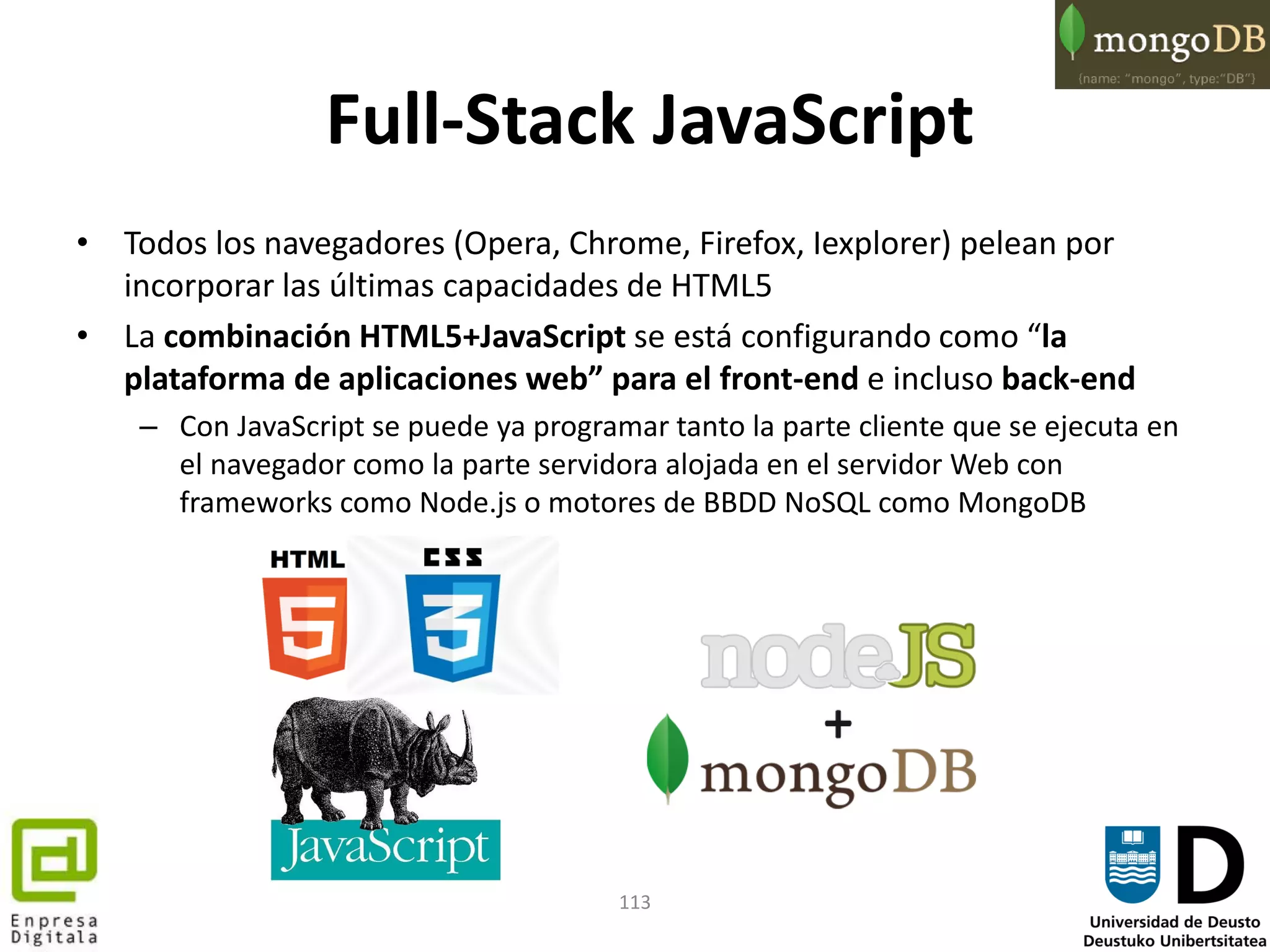 113
Full-Stack JavaScript
• Todos los navegadores (Opera, Chrome, Firefox, Iexplorer) pelean por
incorporar las últimas capacidades de HTML5
• La combinación HTML5+JavaScript se está configurando como “la
plataforma de aplicaciones web” para el front-end e incluso back-end
– Con JavaScript se puede ya programar tanto la parte cliente que se ejecuta en
el navegador como la parte servidora alojada en el servidor Web con
frameworks como Node.js o motores de BBDD NoSQL como MongoDB
 