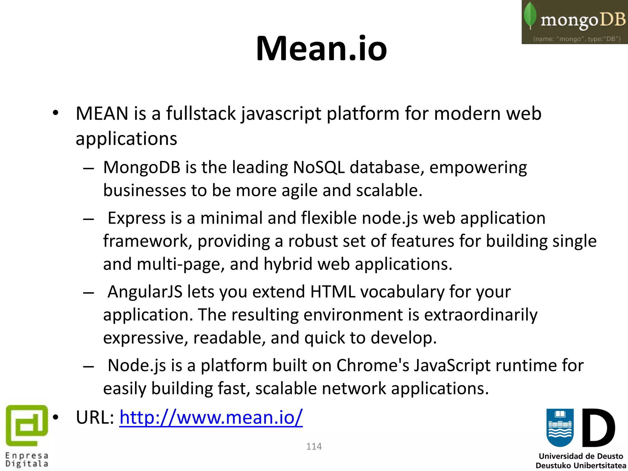 114
Mean.io
• MEAN is a fullstack javascript platform for modern web
applications
– MongoDB is the leading NoSQL database, empowering
businesses to be more agile and scalable.
– Express is a minimal and flexible node.js web application
framework, providing a robust set of features for building single
and multi-page, and hybrid web applications.
– AngularJS lets you extend HTML vocabulary for your
application. The resulting environment is extraordinarily
expressive, readable, and quick to develop.
– Node.js is a platform built on Chrome's JavaScript runtime for
easily building fast, scalable network applications.
• URL: http://www.mean.io/
 