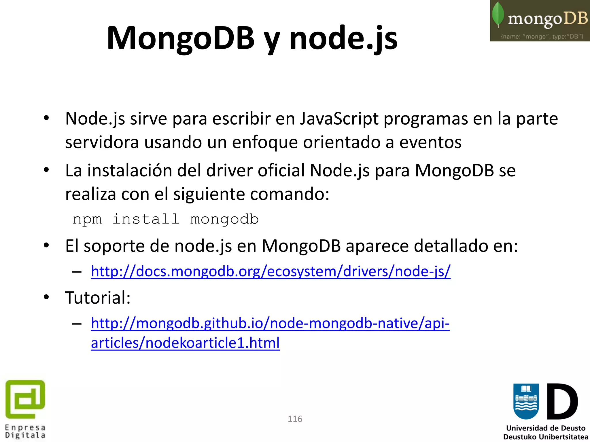 116
• Node.js sirve para escribir en JavaScript programas en la parte
servidora usando un enfoque orientado a eventos
• La instalación del driver oficial Node.js para MongoDB se
realiza con el siguiente comando:
npm install mongodb
• El soporte de node.js en MongoDB aparece detallado en:
– http://docs.mongodb.org/ecosystem/drivers/node-js/
• Tutorial:
– http://mongodb.github.io/node-mongodb-native/api-
articles/nodekoarticle1.html
MongoDB y node.js
 