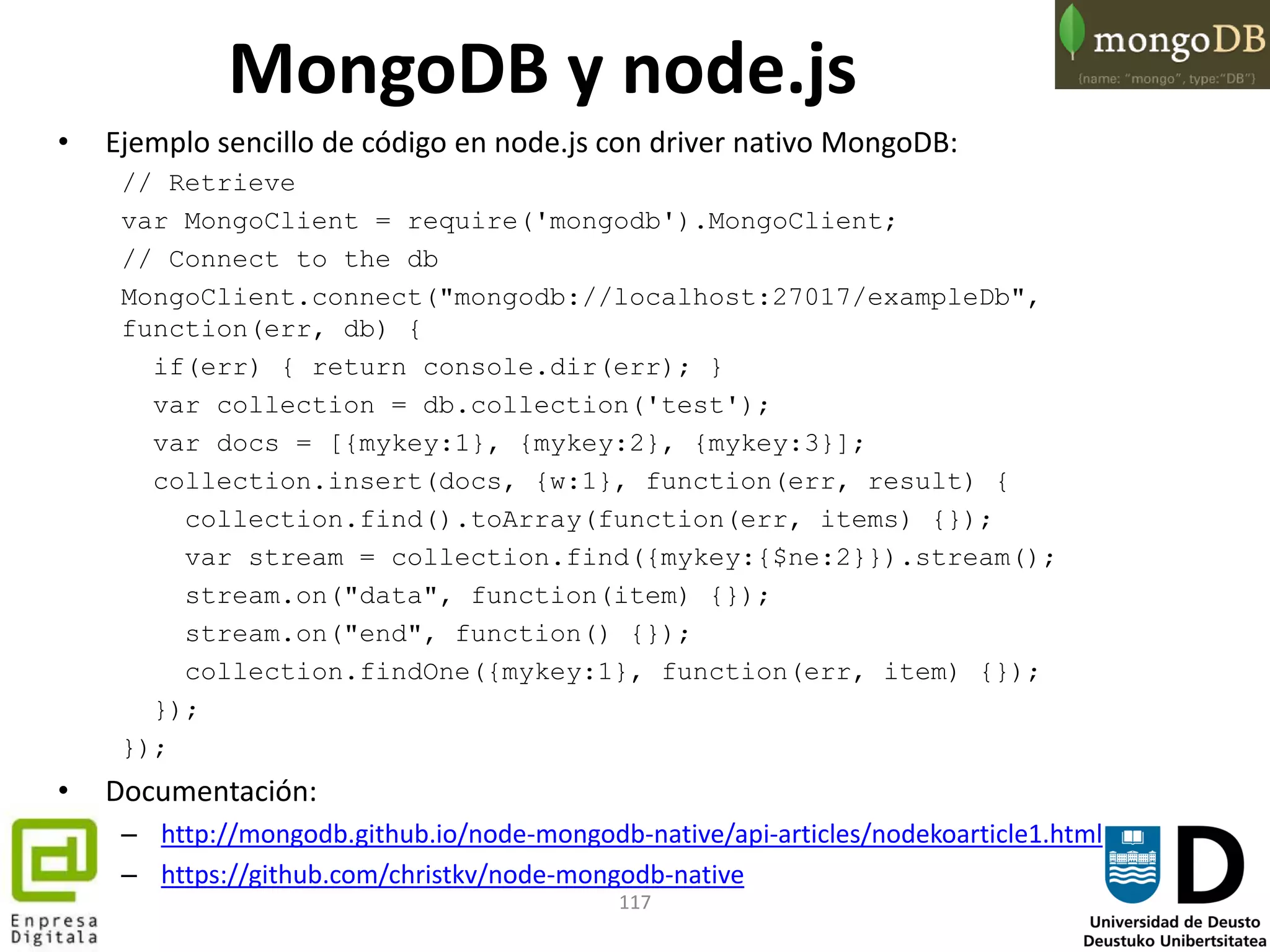117
• Ejemplo sencillo de código en node.js con driver nativo MongoDB:
// Retrieve
var MongoClient = require('mongodb').MongoClient;
// Connect to the db
MongoClient.connect("mongodb://localhost:27017/exampleDb",
function(err, db) {
if(err) { return console.dir(err); }
var collection = db.collection('test');
var docs = [{mykey:1}, {mykey:2}, {mykey:3}];
collection.insert(docs, {w:1}, function(err, result) {
collection.find().toArray(function(err, items) {});
var stream = collection.find({mykey:{$ne:2}}).stream();
stream.on("data", function(item) {});
stream.on("end", function() {});
collection.findOne({mykey:1}, function(err, item) {});
});
});
• Documentación:
– http://mongodb.github.io/node-mongodb-native/api-articles/nodekoarticle1.html
– https://github.com/christkv/node-mongodb-native
MongoDB y node.js
 