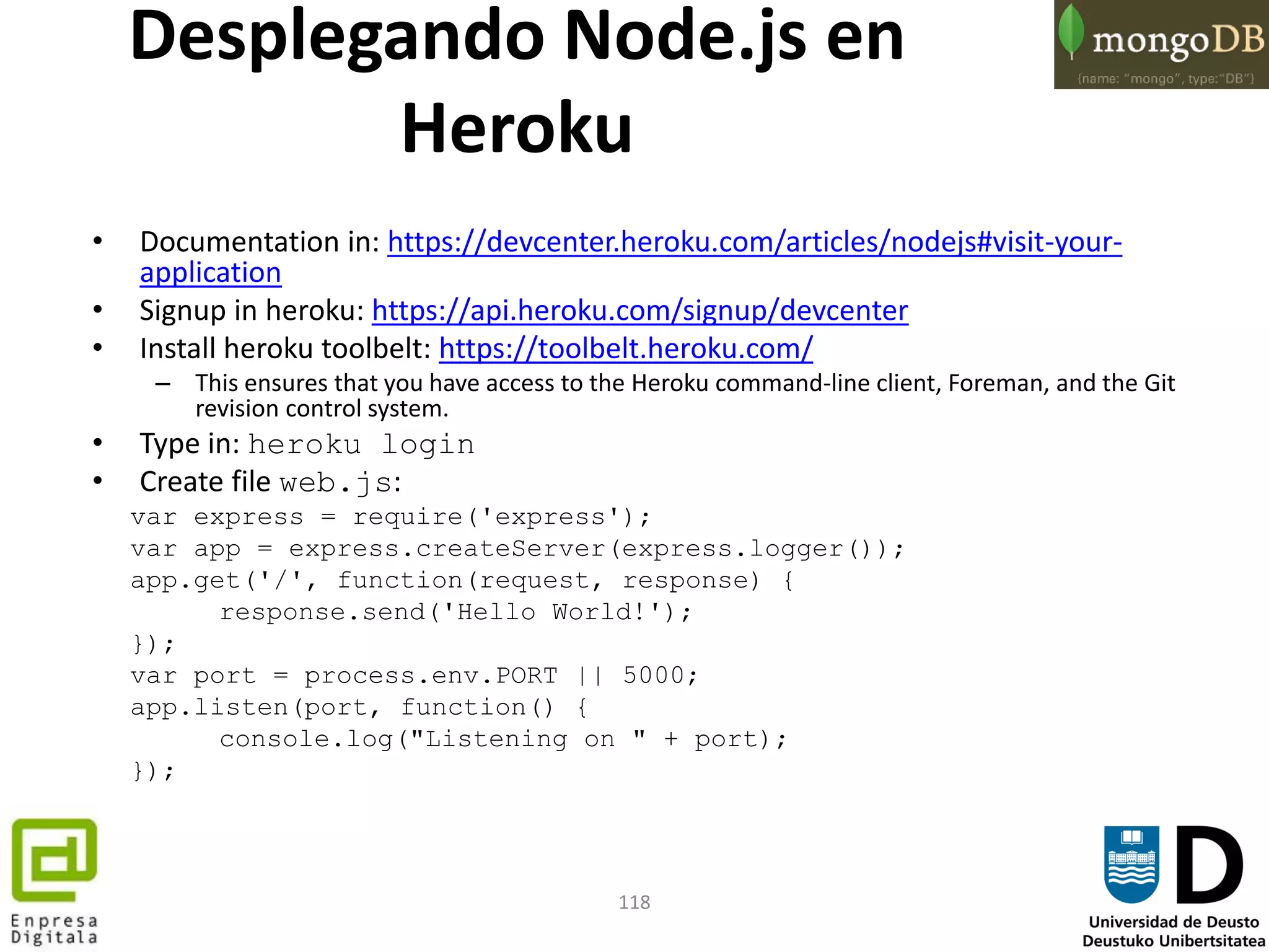 118
Desplegando Node.js en
Heroku
• Documentation in: https://devcenter.heroku.com/articles/nodejs#visit-your-
application
• Signup in heroku: https://api.heroku.com/signup/devcenter
• Install heroku toolbelt: https://toolbelt.heroku.com/
– This ensures that you have access to the Heroku command-line client, Foreman, and the Git
revision control system.
• Type in: heroku login
• Create file web.js:
var express = require('express');
var app = express.createServer(express.logger());
app.get('/', function(request, response) {
response.send('Hello World!');
});
var port = process.env.PORT || 5000;
app.listen(port, function() {
console.log("Listening on " + port);
});
 
