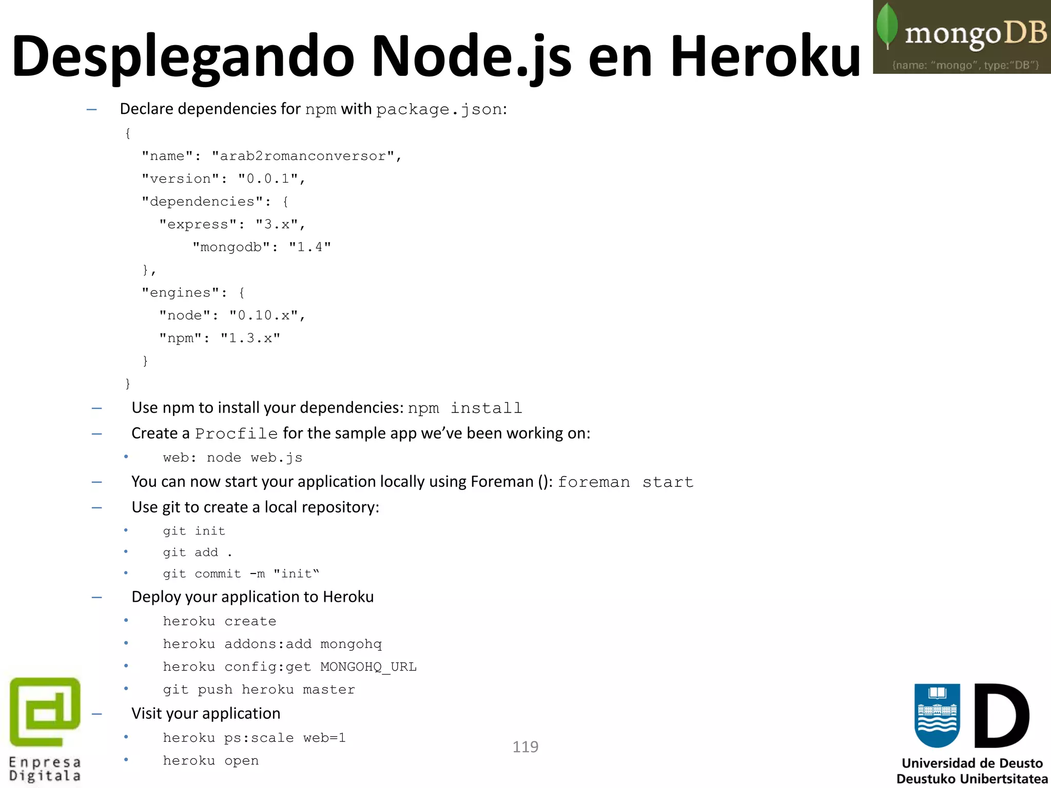 119
– Declare dependencies for npm with package.json:
{
"name": "arab2romanconversor",
"version": "0.0.1",
"dependencies": {
"express": "3.x",
"mongodb": "1.4"
},
"engines": {
"node": "0.10.x",
"npm": "1.3.x"
}
}
– Use npm to install your dependencies: npm install
– Create a Procfile for the sample app we’ve been working on:
• web: node web.js
– You can now start your application locally using Foreman (): foreman start
– Use git to create a local repository:
• git init
• git add .
• git commit -m "init“
– Deploy your application to Heroku
• heroku create
• heroku addons:add mongohq
• heroku config:get MONGOHQ_URL
• git push heroku master
– Visit your application
• heroku ps:scale web=1
• heroku open
Desplegando Node.js en Heroku
 