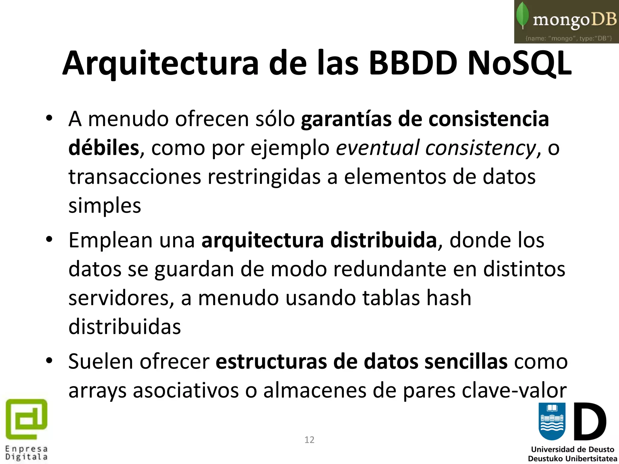 12
Arquitectura de las BBDD NoSQL
• A menudo ofrecen sólo garantías de consistencia
débiles, como por ejemplo eventual consistency, o
transacciones restringidas a elementos de datos
simples
• Emplean una arquitectura distribuida, donde los
datos se guardan de modo redundante en distintos
servidores, a menudo usando tablas hash
distribuidas
• Suelen ofrecer estructuras de datos sencillas como
arrays asociativos o almacenes de pares clave-valor
 