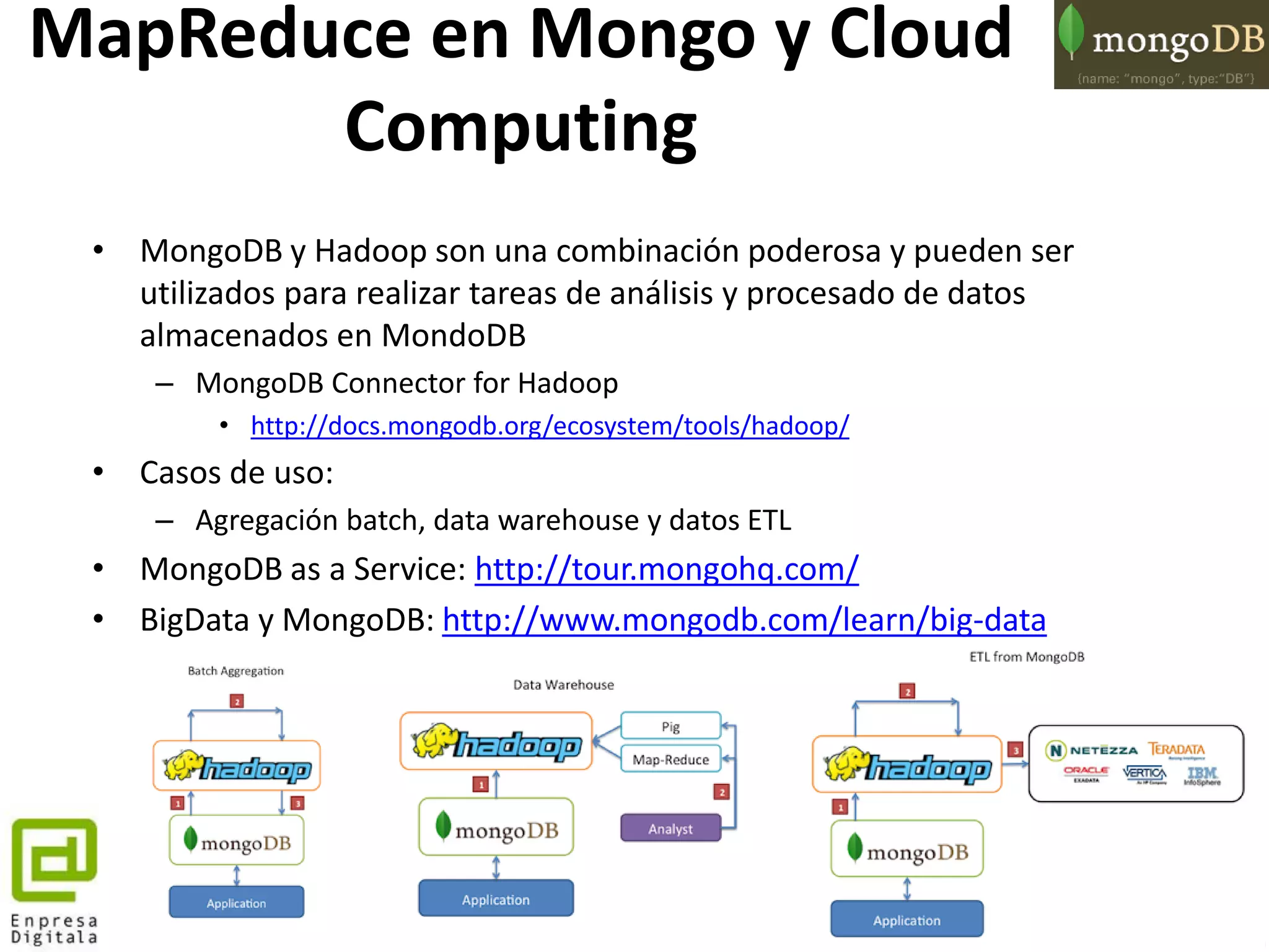 121
MapReduce en Mongo y Cloud
Computing
• MongoDB y Hadoop son una combinación poderosa y pueden ser
utilizados para realizar tareas de análisis y procesado de datos
almacenados en MondoDB
– MongoDB Connector for Hadoop
• http://docs.mongodb.org/ecosystem/tools/hadoop/
• Casos de uso:
– Agregación batch, data warehouse y datos ETL
• MongoDB as a Service: http://tour.mongohq.com/
• BigData y MongoDB: http://www.mongodb.com/learn/big-data
 